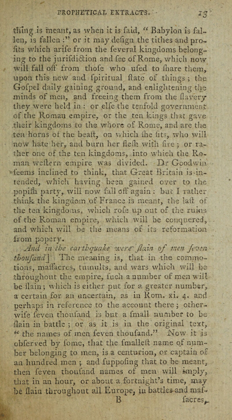 tiling is meant, as when it is faid, u Babylon is fal¬ len, is fallen or it may deftgn the tithes and pro¬ fits which arife from the feveral kingdoms belong¬ ing to the jurifdi&ion and fee of Rome, which now- will fall oft* from thofe who ufed to ihare them, upon this new and fpiritual ftate of things; the Gofpel daily gaining ground, and enlightening the minds of men, and freeing them from the ft a very they were held in : or elfe the tenfold government of the Roman empire, or the ten kings that gave their kingdoms to the whore of Rome, and are the ten horns ot the beaft, on which ihe fits, who will now hate her, and burn her flelh with fire; or ra¬ ther one of the ten kingdoms, into which the Ro¬ man wefte rn empire was divided. Dr Goodwin 'teems inclined to think, that Great Britain is-in¬ tended, which having been gained over to the popifti party, will now fall off again ; but I rather think the kingdom of France is meant, the laft of the ten kingdoms, which rofe up out of the ruins of the Roman empire, which will be conquered, and which will be the means of its reformation from popery. And in the earthquake wore' fain of men /even thoufandj The meaning is, that in the commo¬ tions, maftacres, tumults, and wars which will be throughout the empire, fuch a number of men will be ilain; which is either put for a greater number, a certain for an uncertain, as in Rom. xi. 4. and perhaps in reference to the account there ; other- wife feven thoufand is but a fmall number to be (lain in battle ; or as it is in the original text, ‘“ the names of men feven thoufand.” Now it is obferved by feme, that the fmalleft name of num¬ ber belonging to men, is a centurion, or captain of an hundred men ; and fuppoftng that to be meant, then feven thoufand names of men will imply, that in an hour, or about a fortnight’s time, may be ftain throughout all Europe, in battles and maf- B ' faerss^