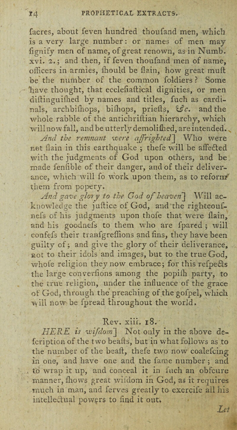 facres, about feven hundred thoufand men, which is a very large number: or names of men may fignify men of name, of great renown, as in Numb, xvi. 2.; and then, if feven thoufand men of name, officers in armies, ffiould be flain, how great mult be the number of the common foldiers ? Some have thought, that ecclefiaftical dignities, or men didinguidied by names and titles, fuch as cardi¬ nals, archbiffiops, biffiops, priells, %£c. and the whole rabble of the antichridian hierarchy, which will now fall, and be utterly demoli&ed, are intended. N And the remnant were affrightedJ Who were net (lain in this earthquake ; thefe will be affedted writh the judgments of God upon others, and be made feniible of their danger, and of their deliver¬ ance, wffiich will fo work upon them, as to reform' them from popery. And gave glory to the God of heaven] Will ac¬ knowledge the juflice of God, and'the righteouf- nefs of his judgments upon thofe that were flain, and his goodnefs to them w ho are fpared ; will ■ confefs their tranfgreffions and fins, they have been guilty of; and give the glory of their deliverance, not to their idols and images, but to the true God, whofe religion they now embrace; for this refpedts the large converfions among the popiih party, to the true religion, under the influence of the grace of God, through the preaching of the gofpel, which will now be fpread throughout the world. Rev. xiii. 18. HERE is wifdom] Not only in the above de¬ fer iption of the two beads', but in what follows as to the number of the bead, thefe two now coalefcing in one, and have one and the fame number ; and , to wrap it up, and conceal it in fuch an obfeure manner, fhows great wifdom in God, as it requires much in man, and ferves greatly to exercife ail his intellectual powers to find it out* Lei