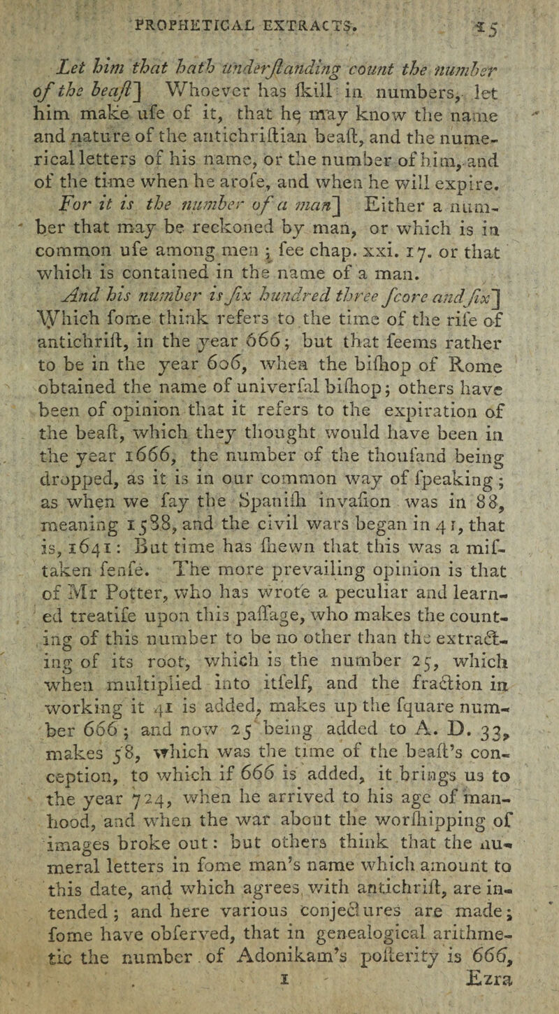 *5 Let him that hath underJtatfding count the number of the beafl~\ Whoever has {kill in numbers, let him make ufe of it, that hq may know the name and nature of the antichriftian bead, and the nume¬ rical letters of his name, or the number of him, and of the time when he arofe, and when he will expire. For it is the number of a man\ Either a num¬ ber that may be reckoned by man, or which is in common ufe among men ; fee chap. xxi. 17. or that which is contained in the name of a man. And his number is fix hundred three fcore andfix'] \yhich fome think refers to the time of the rife of antichrift, in the year 666; but that feems rather to be in the year 606, when the bidiop of Rome obtained the name of univerfal bidiop; others have been of opinion that it refers to the expiration of the bead, which they thought would have been in the year 1666, the number of the thoufand being dropped, as it is in our common way of fpeaking; as when we fay the Spanifh. invadon was in 38, meaning 1588, and the civil wars began in 4 r, that is, 1641: But time has {hewn that this was a mif- taken fenfe. The more prevailing opinion is that of Mr Potter, who has wrote a peculiar and learn¬ ed treatife upon this paffage, who makes the count¬ ing of this number to be no other than the extract- ing of its root, which is the number 25, which when multiplied into itfelf, and the fraction in working it 41 is added, makes up the fquare num¬ ber 666 ; and now 25 being added to A. D. 33, makes 58, which was the time of the bead’s con¬ ception, to which if 666 is added, it brings us to the year 724, when he arrived to his age of man¬ hood, and when the war about the wordlipping of images broke out: but others think that the nu¬ meral letters in fome man’s name which amount to this date, and which agrees with antichrid, are in¬ tended; and here various conjectures are made; fome have obferved, that in genealogical arithme¬ tic the number of Adonikam’s polterity is 666,