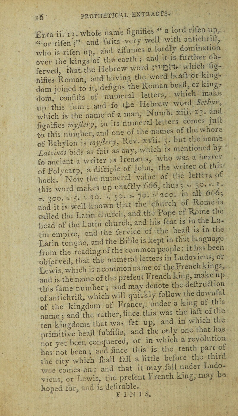 Ezra ii. n. whofe name Signifies “ a lord rifen lip, « or rifenand fu'its very well with antichrut, who is rifen up, and affames a lordly domination over the kings of the earth ; and it is further ob- ferved, that the Hebrew word 0*01* which Sig¬ nifies Roman, and having the word beaft or king¬ dom joined to it, defigns the Roman bead, or king¬ dom, confifts of numeral letters, which make up this fum and fo tjte Hebrew word Sethur which is the name of a man, Numb. xin. 13- fal;j fignifies myjiery, in its numeral letters oome^ju.w to this nutnber, and one of the names o tne of Babylon is myjiery, Rev. xvtt. 5. but the name Lateinos bids as fair as any, which is mentioned by fo ancient a writer as Iremeus, wtio was a hearer of Polycarp, a difcipie of John, the writer ot this book. Now the numeral value of Me letters o. this word makes up esaftly 666, thus ; >- 3°- r. -too. «. 10. ». Jb. * 7 = . '•■200. m all 666; and it is well known that the church of Rotae^J called the Latin church, and tne Pope of Rpinei.ie head of the Latin church, and .his feat ism the La¬ tin empire, and the fervicc 01 the beaft is m the Latin tongue, and the Bible is kept in tost language from the reading of the common peopie: it has been obferved, that the numeral letters in Ludovicus, ot Lewis,which is aeommon name of thePrenchkmgs, and is the name of the prefect French king, makeup this fame number ; and may denote the deltruriion ofantichrift, which will quickly tollow the downfal of the kingdom of France, under a king ox this name ; and the rather, fii.ee this was the laft oi the ten kingdoms that was fet up, and in w i.en nc primitive beaft fubfifis, and the only one that has not yet been conquered, or in which a revolution has not been; and fince this is the tenth part of the city which {hall fall a little beiore the thud woe euxucs uii • , vicns, or Lewis, the prefent French king; may be •roped for. and is deliraole. i * f pT i comes on -- and that it may fall under Ludo- N I S.