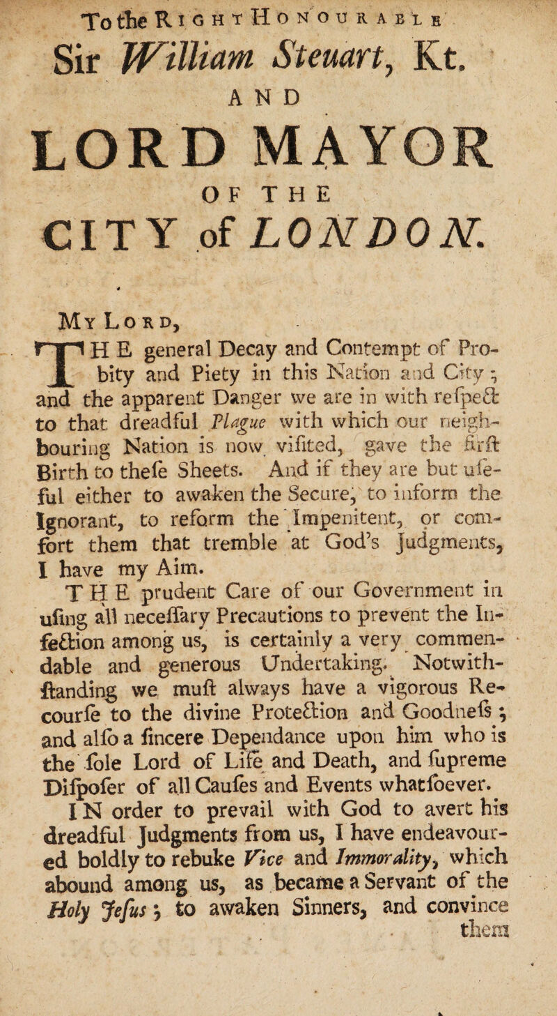 To the RightHonourabie Sir William Sternrt, Kt. AND LORD MAYOR OF THE CITY of LONDON. My Lord, TH E general Decay and Contempt of Pro¬ bity and Piety in this Nation and City; and the apparent Danger we are in with relpeCi to that dreadful Plague with which our neigh¬ bouring Nation is now vifited, gave the fit ft Birth to thefe Sheets. And if they are but ufe- fui either to awaken the Secure, to inform the Ignorant, to reform the Impenitent, or com¬ fort them that tremble at God’s judgments, I have my Aim. TH E prudent Care of our Government in ufing all neceffary Precautions to prevent the In¬ fection among us, is certainly a very commen- * dable and generous Undertaking. Notwith- ftanding we muft always have a vigorous Re- courle to the divine Protection and Goodnels ; and allb a lincere Dependance upon him who is the lble Lord of Life and Death, and fupreme Dilpofer of all Caules and Events whatlbever. IN order to prevail with God to avert his dreadful Judgments from us, I have endeavour¬ ed boldly to rebuke Vice and Immorality, which abound among us, as became a Servant of the Holy Jefus \ to awaken Sinners, and convince them
