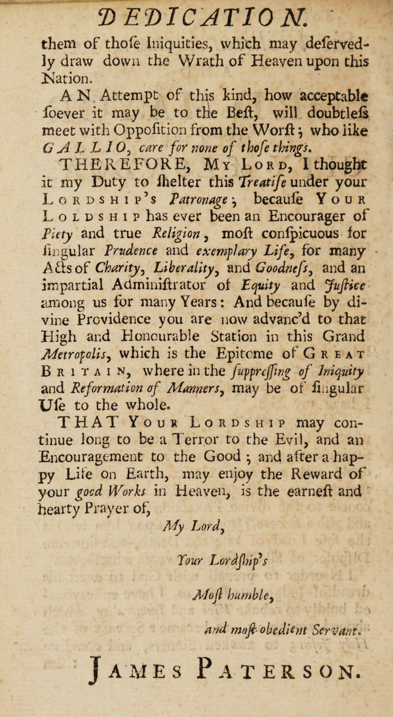 DEDICATION. them of thole Iniquities, which may delerved- ]y draw down the Wrath of Heaven upon this Nation. A N. Attempt of this kind, how acceptable foever it may be to the Beft, will doubtlefe meet with Oppofition from the Worft *, who like G A L L 10, care for none of thofe things. THEREFORE, My Lord, I thought it my Duty to ihelter this Treatife under your Lordship’s Patronage y becaule Your Loldshi? has ever been an Encourager of Piety and true Religion, moft conlpicuous for lingular Prudence and exemplary Life, for many Afisof Charity, Liberality, and Goodnefs, and an impartial Adminiftrator of Equity and Juftke among us for many Years: And becaufe by di¬ vine Providence you are now advanc’d to that High and Honourable Station in this Grand Metropolis, which is the Epitome of G r e a t Britain, where in the fuppreffmg of Iniquity and Reformation of Manners, may be of lingular Ule to the whole. THAT Your Lordship may con¬ tinue long to be a Terror to the Evil, and an Encouragement to the Good \ and after a hap¬ py Life on Earth, may enjoy the Reward of your good Works in Heaven, is the earneft and hearty Prayer of, My Lord, Tour Lordfhifs Moft humble, and mofi- obedient Servant. James Paterson.