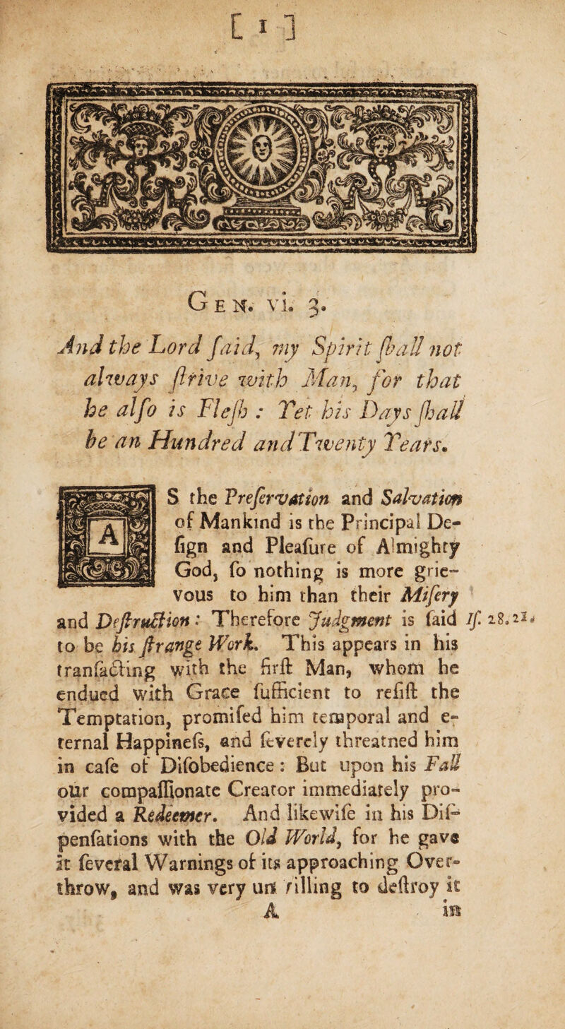 And the Lord /aid, my Spirit fba II not always ft five with Man, yw that he alfo is Flejh : Vet his Days [hail he an Hundred and Twenty Years• S the Trefervation and Salvation of Mankind is the Principal De- fign and Pleafure of Almighty God, fo nothing is more grie¬ vous to him than their Mifery and DeftruBion: Therefore Judgment is faid if. to be bis firange Work* This appears in his tranfadimg with the firft Man, whom he endued with Grace fufficient to refift the Temptation, promifed him temporal and e- ternal Happinefs, and ftverely threatned him in cafe of Difobedience: But upon his Fall our compalfionate Creator immediately pro¬ vided a Redeemer. And likewife in his DIP* penfations with the Old World, for he gave it feveral Warnings of it# approaching Over¬ throw, and was very m f illing to deftroy it A is*