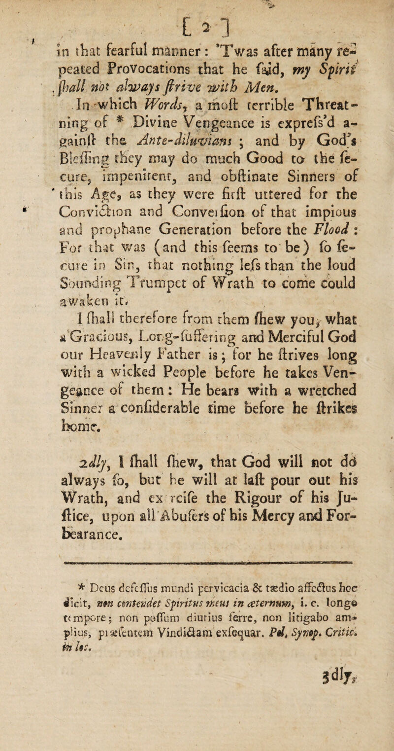 E>3 in tliat fearful manner: ’Twas after many re¬ peated Provocations that he laid, my Sfirii , (hall not always firive with Men. In which Words, a molt rerrible Threat- ning of * Divine Vengeance is cxprefs’d a- gainft the Antediluvians ; and by God^s Bleding they may do much Good to the fe- cure, impenirent, and obftinate Sinners of ' this Age, as they were firft uttered for the Conviction and Conveifion of that impious and prophane Generation before the Flood : For that was (and this feems to be) fo fe- cure in Sin, that nothing lefs than the loud Sounding Trumpet of Wrath to come could awaken it, I fhali therefore from them fiiew you* what a Gracious, Lor.g-foffer ing and Merciful God our Heavenly Father is; tor he drives long with a wicked People before he takes Ven¬ geance of them: He bears with a wretched Sinner a confiderable lime before he ftrikes home. zdly, 1 fhali fiiew, that God will not dd always fo, but he will at lad pour out his Wrath, and ex rcife the Rigour of his Ju- flice, upon all Abufers of his Mercy and For¬ bearance. * Dens defcffus mtmdi pervicacia & tsedio affeftus hoc dHcit, mn cmtcadet Spirit us mens in atermtw> i. c. long© tunpcre; non poflum diurius ferrc, non litigabo am* plius, piacfentem Vindi&am exfequar. Pd, Synop. Critic, in Uc.