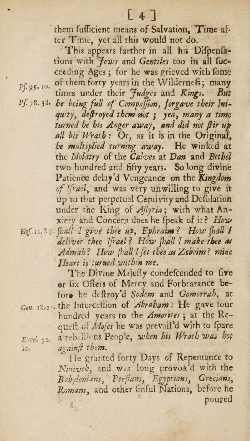 Pf-9S-1 Pf 78. 3 Gsn. i8v Exod. 3 lo. them fufficient means of Salvation, Time af¬ ter Time, yet all this would not do. This appears farther in all his Difpenia- lions with Jews and Gentiles too in all fac- cecding Ages; for he was grieved with iome } of them forty years in the Wiidernds; many times under their Judges he being full of CotnpaJJion, qui-ty, decoyed them not ; turned he his Anger away, and did not fir up all bis Wrath: Or, as it is in the Original, he multiplied turning away. He winked at the Idolatry of the Calves at Van and Bethel two hundred and fifty years. So long divine Patience delay'd Vengeance on the Kingdom of Iff del % and was very unwilling to give it up to that perpetual Captivity and De (elation under the King of Ajlfria\ with what An¬ xiety and Concern does he fpeak of it? How ^9-fall I give thee up, Ephraim? How fall I deliver thee Ifrael ? How fall I make thee as Admah ? Hew fall I Jet thee as Aehoim ? mine Heart is turned within me. The Divine M-ajefty condefcended to five or fix Oilers of Mercy and Forbearance be¬ fore he dtftroy*d Sodom and Gomorrah, at 2 . the Interceflion of Abraham: He gave four hundred years to the Amorites} at the Re- q tie If of Mofes he was prevailed with to (pare a rebellions people, when his Wrath was hot again ft them. ^ He granted forty Days of Repentance to Jfiniveh3 and w^s long provok'd with the Babylonians> Ter fans, Egyptians, Grecians, Romans, and other fmful Nations, before he poured and Kings, But forgave their Itti~ yea, many a time