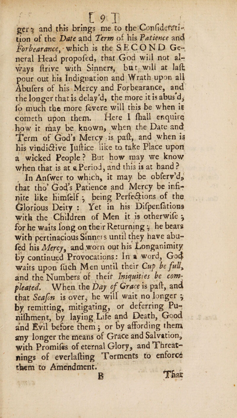 ger y and this brings me to the ConfidentjV lion of the Date and Term of his Patience and Forbearance^ which is the SECOND Ge¬ neral Head propofed, that God will not al¬ ways ftrive with Sinners, but will at laft pour out his Indignation and Wrath upon all Abufers of his Mercy and Forbearance, and the longer that is delay’d, the more it is abus'd, lo much the more fevere will this be when it cometh upon them. Here I (hall enquire how it may be known, when the Date and Term of God’s Mercy is paft, and when if? his vindidHve Jtiftice like to take Place upon a wicked People ? But how may we know when that is at a Period, and this is at hand ? In Anfwer to which, it may be obferv’d^ that tho’ God's Patience and Mercy be infi¬ nite like fiimfdf, being Perfections of the Glorious Deity : Yet in his Difperdations with the Children of Men it is otherwife y for he waits long on their Returning y he bears with pertinacious Sinners until they have abu- led his Mercy, and worn out his Longanimity ty continued Provocations: In a word, Gocf waits upon fuch Men until their Cup be full\ and the Numbers of theif Iniquities be com- pleated. When the Day of Grace is paft, and that Seafcn is over, he will wait no longer y by remitting, mitigating, or deferring Pu- nilhment, by laying Life and Death, Good and Evil before them j or by affording them any longer the means of Grace and Salvation, with Promiles of eternal Glory, and Threat- flings of everlafting Torments to enforce them to Amendment. . ' B That