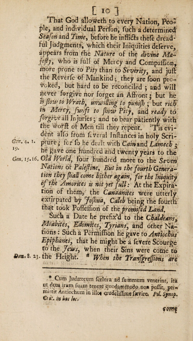 Cs£7?c 4® J® ic?. Gen, ij.i6. 8m, 8. 23 L j That God alloweth to every Nation, Pea* pie, and individual Ferfen, fuch a determined Seafen and Time, before he inflidh theft dread¬ ful Judgments, which their Iniquities deftrve, appears from the Nature of the divine Ma~ fafth wko is full of Mercy and Compaflion, more prone to 'Pity than to Severity, and juft the Reverie of Mankind 3 they are foon pro«» voked, but hard to be reconciled 3 and will never forgive nor; forget an Affront • but he rsjtow to Wrath, unwilling to punijh 3 but rich in Mercy, fwfft to flow Pity, and ready to forgive all Injuries 3 and to bear patiently with the worft of Men till they repent. :Tis evi¬ dent alfb from ftverai inflances in holy Scri¬ pture,* for fb he dealt with Cain&nd Lantech ° he gave one hundred and twenty years to the Old World, four hundred more to the Seven' Nations of Palejline, But in the fourth Genera** ticn they Jhad come hither again, for the Iniquity of the Jmorites is not yet full: At the Expira^ tion of thenv the Canaanites were utterly extirpated by fojhua, Caleb being the fourth that took Pofieffion of the promifed Land, Such a Date he prefixed to the Chaldeansy Moabites, Edomites, Tyrians3 and other Na- tions: Such a Permiffion he gave to Anttochus Epiphanes, that he might be a fevere Scourge to the Jewsj when their Sins were come to •the Height. * When the Tranfgrejpons are * Ox\m Jucl^ormn fed era ad fumnmm venerint, ita ut dcufi iram fqain tenere quodarmnodp-Ron polEc, per* nurtit Antiochum in iliot ^rudeliiTim© fsevire, Pol Sjnop. Cut, in hoc /«v r