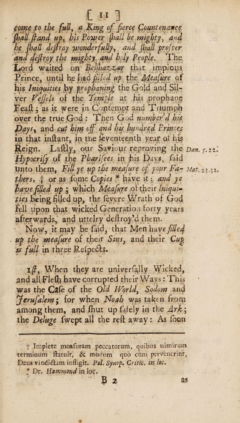 eomc to the fully a King of fierce Countenance fall fiand up*, bis Power (hall be mighty^ and he jhqd defir oy wonderfully, and fall prof per and defir cy the mighty and hdy people. The Lord waited on Bejjhazzar that impious Prince, until he had fdhd up the Meafure of his Iniquities by frophanmg the Gold and Sil¬ ver Feffels of the Temple at his prophane Feaft: as it Were in Contempt and Triumph over the true .God : Then God number'd his Days% and put him off and his hundred Princes in that inftant, in the Seventeenth year at his Reign. Laftly, our Saviour reproving the Dan. s- iiZ Hypocrijy of the Phqrifees in his Days, faid Unto them, Fill ye up the measure of your Fa- Mat. 23.32. therst | or as feme Copies # have it *. and ye have filled up ; which Meafiure oi their Iniqui¬ ties being filled up, the feyere Wrath of God fell upon that wicked Generation forty years afterwards, and utteiry deftroy’d them. • Now, it may be faid, that Men have filled , up the meafiure of their Sins, and their Cup is full in three Refpedta. / * fiV i- ' ifiy When they are pnlverfally Wicked, and allFleCh have corrupted their Ways: This was the Cafe of the Old Worldy Sodom and Jerufialem; for when Ho ah was taken from among them, and fhut up fiifely in the Ark; the Deluge fwept all the reft away: As fbon f Impiete meafuram peccatorum, quibns nimirum terminum ftacuir, 8c modnm quo cam pervcncriata Deus vindi£Um infligit. Pol.Synop. Critic, in loc. ■ f Dr. Hammond in loc. B Z 85 f ■ J