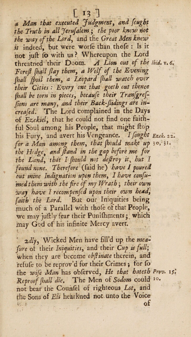 . . .[in . 0 Man that executed Judgment, and fought the Truth in all Jemfalem; the poor knew not ike way of the Lord, and the Great Men knew it indeed, but were worfe than thefe : Is it not juft fb with us? Whereupon the Lord threatned their Doom. A Lion out of the ibid. v. 6, Eoreft [hall flay them, a Wolf of the Evening jhall ffloil them, a Leopard [hall watch over their Cities: Every one that goeth out thence (hall he torn in pieces, hecaufe their Tranfgref- fions are many, and their Back-flidings are in- creafed. The Lord Complained in the Days of Ezekiel, that he could not find one faith¬ ful Soul among his People, that might ftop his Fury, and avert his Vengeance. I fought Ezek.zz. for a Man among^ them, that jhould make up 3<V3i* the Hedge, and ft and in the gap before me for the Land, that I jhould not deflroy it, hut I found none. Theref ore (faid he) have l poured out mine Indignation upon them, I have confu¬ ted them with the fire of my Wrath; their own way have I recompenfld upon their own head, faith the Lord. But our Iniquities being much of a Parallel with thofe of that People, we may juftly fear their Punifhmentsj; which may God of his infinite Mercy avert. i ■ < ■ : ; • .. ' '■ * 2W’lcked Men have fill'd up the mea- fure ot their Iniquities, and their Cup is full; when they are become cbflmate therein, and fefufe to be reprov’d for their Crimes; for (o the wife Man has observed. He that hateth Prov. i s\ Reproof flail diet The Men of Sodom could 10* not bear the Counfel of righteous Lot, and the Sons of Eli hearkned not unto the Voice v;. ?- of