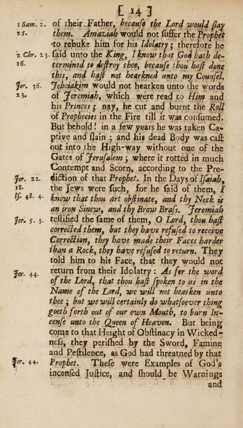 1 Saw, 2. of their .Father, becaufi the Lord would [lay *s* them. AmaZftah would not (ufFer the Prophet •to rebuke him for his Idolatry; therefore he \ Chr. 23. faid unto the King, 1 know th *t Goi hath de- 16. ter mined to defir oy thee, becaufe thou hafi done this, and hafi not hear hied unto my CounfeL f*r. 36c Jehoiakim would not hearken unto the words 2 3* of Jeremiah, which were read to Him and his Princes ; my, he cut and burnt the Roll of Prophecies in the Fire till it was confumedo But behold ! in a few years he was taken Ca¬ ptive and flam ; and his dead Body was cafh out into the High-way without one of the Gates of Jerufalem j where it rotted in much Contempt and Scorn, according to the Pre¬ fer. 22. di&ion of that Prophet* In the Days of Ifaiah, i8« the Jews were (uch, for he laid of them, I If* 4- know that thou art obfiinate, and thy Neck is an iron Sinew, and thy Brow Brafs. Jeremiah far* s. 3* teftified the fame of them, O Lord, thou hafi correcled them, but they have refufed to receive CotreBim, they have made their Faces harder than a Rock, they have refit fed to return. They told him to his Face, that they would not jer. 44j return from their Idolatry : As fir the word of the Lord, that thou hafi fpoken to us in the Name of the Lord, we will not hearken unto thee ; but we will certainly do wbatfoever thing goeth forth out of our own Mouth, to burn In- cenfe unto the Queen of Heaven. But being come to that Height ot Obftinacy in Wicked* nefs, they psrifhed by the Sword, Famine and Peftilence, as God had threatned by that 44* Prophet. Thefe were Examples of God's incenfed Juftice, and fhould_.be Warnings •: and