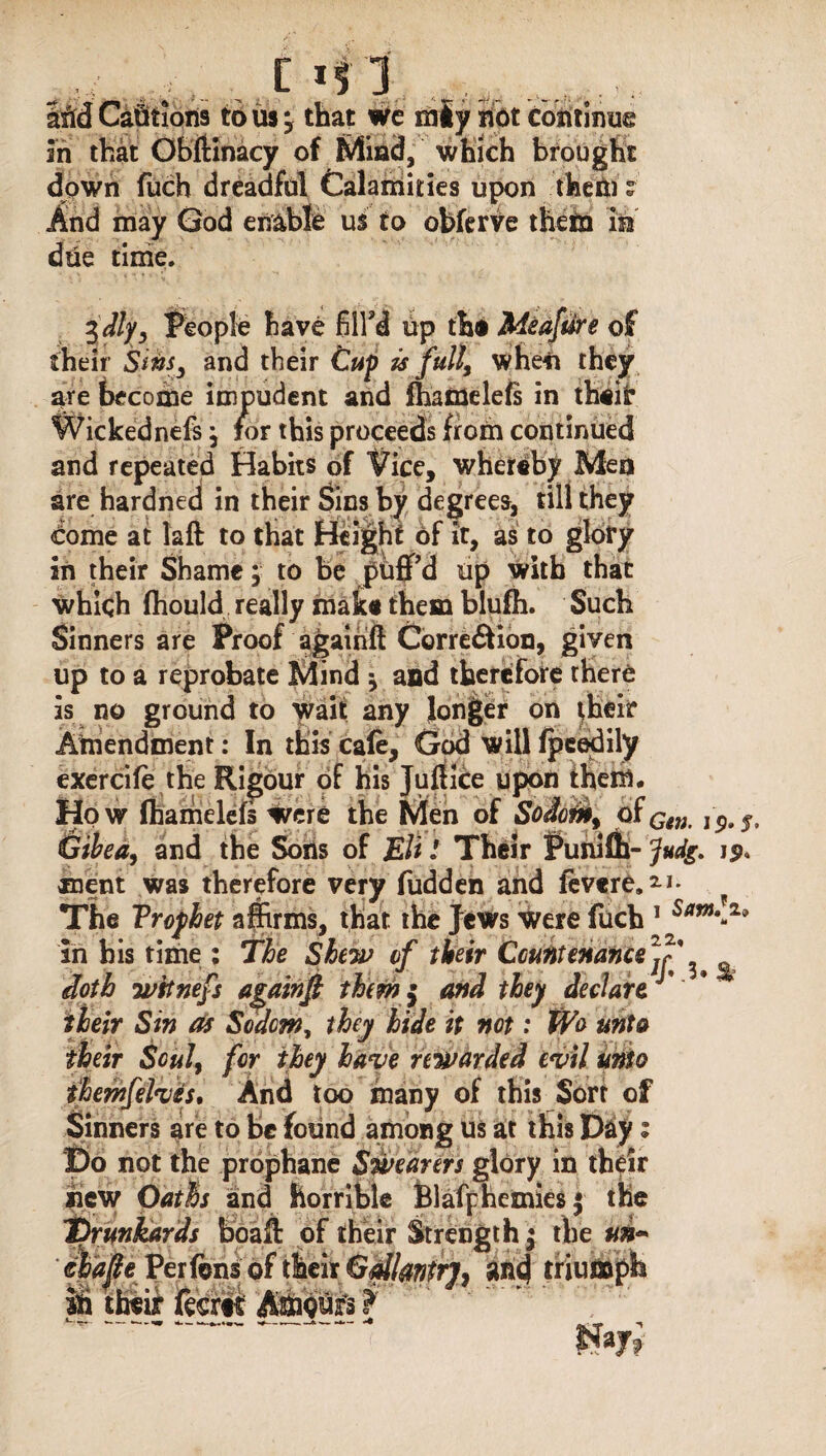 c aM CaQtions to us j that wc mly hot continue in that Obftinacy of Mini!, which brought down fuch dreadful Calamities upon them ? And may God enable us to obferve them in due time. $dly, People have fill'd up the Meaftfre of their Sins3 and their Cup is full, when they are become impudent and lhamelefs in their Wickednefs, for this proceeds from continued and repeated Habits of Vice, whereby Men are hardned in their Sins by degrees, till they dome at laft to that Height of it, as to glory in their Shame; to be puff'd up with that which ffiould really make them blufii. Such Sinners are Proof agairift Corre&ion, given up to a reprobate Mind * and therefore there is no ground to wait any longer on their Amendment: In this cafe, God will fpeedily exercife the Rigour of his Juftice upon them. How lhamelefs were the Men of Sodom, of,p,s, Gibea, and the Sons of Eli l Their Punifli- Judg. ment was therefore very fudden and fevere.2.1* ? The Trofhet affirms, that the Jews were fuch 1 Sam\z* in bis time : The Shew of their Countenance7^' ^ doth wtinefs agairift them $ and they declare their Sin Os Sodom, they hide it not: We unto their Soul, for they have rewarded evil undo themfelves. And too many of this Sort of Sinners are to be found among us at this T)&y z I3o not the prophane Stvearers glory in their new Oath and horrible Blafphemies $ the Drunkards boaft of their Strength $ the #»- chafe Per fens of their Gdlmtr], and triumph iff their feerti