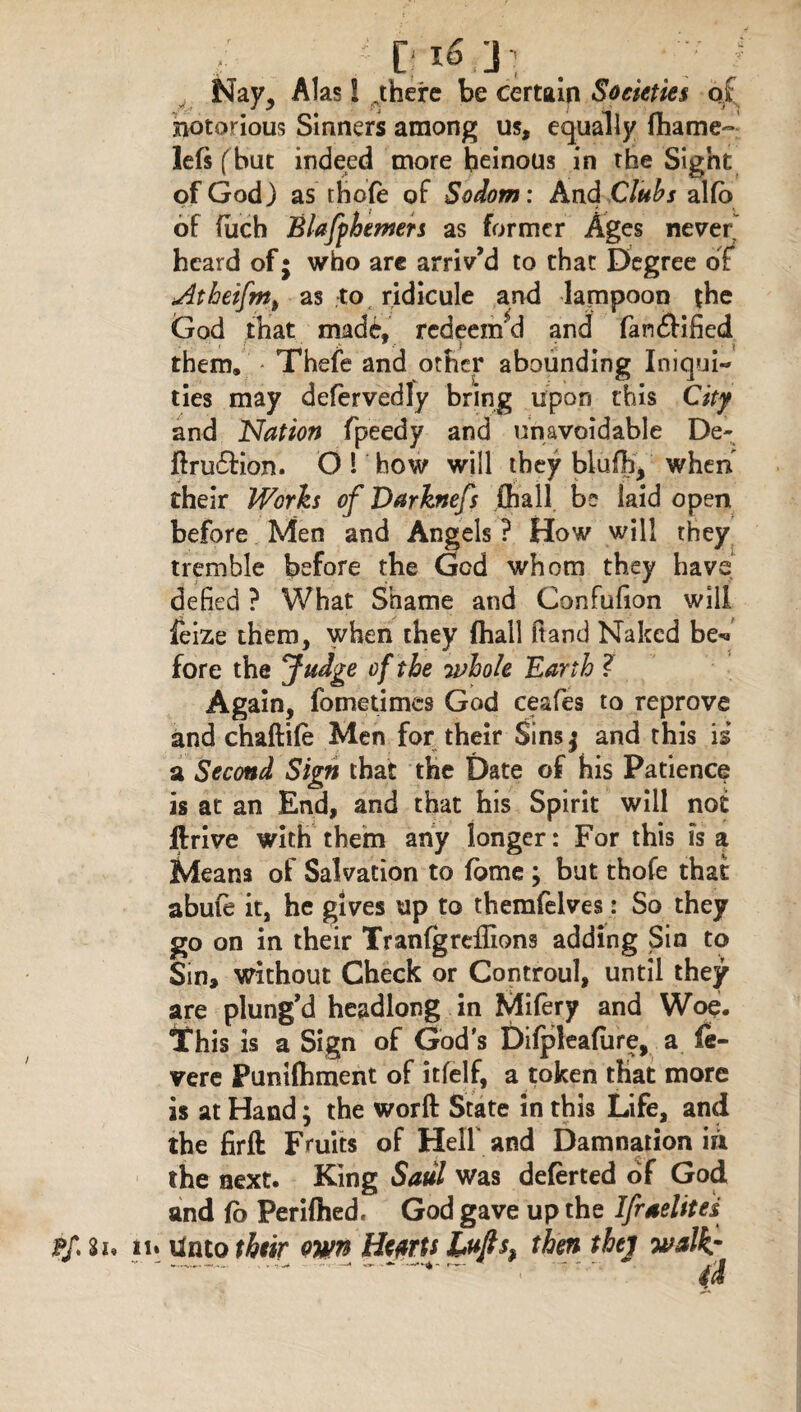 Nay, Alas i „there be certain Societies of notorious Sinners among us, equally fhame- lefs (but indeed more heinous in the Sight of God) as thofe of Sodom: And Clubs alfb of fuch Blaffbemers as former Ages never heard of; who are arriv’d to that Degree of Athetfnt) as to ridicule and lampoon the God that made, redeem'd and fan£iified them. Thefe and other abounding Iniqui¬ ties may defervedly bring upon this City and Nation fpeedy and unavoidable De- ftrufHon. O 1 how will they blufh, when their Works of Darknefs {hall be laid open before Men and Angels ? How will they tremble before the God whom they have defied ? What Shame and Confufion will feize them, when they (hail ftand Naked be*» fore the Judge of the whole Earth ? Again, fometimes God ceafies to reprove and chaftife Men for their Sinsj and this is a Second Sign that the Date of his Patience is at an End, and that his Spirit will not ftrive with them any longer: For this is a Means of Salvation to fome ; but thofe that abufe it, he gives up to themfelves: So they go on in their TranfgrefHons adding Sin to Sin, without Check or Controul, until they are plung'd headlong in Mifery and Woe. This is a Sign of God s Difpleafure, a (Se¬ vere Puniftiment of itfelf, a token that more is at Hand; the worft State in this Life, and the firft Fruits of Hell and Damnation in the next. King Saul was deferted of God and fo Perifhed, God gave up the Ifrselites p/ Si* in Unto their own He/rts Lujts9 then thej walks id