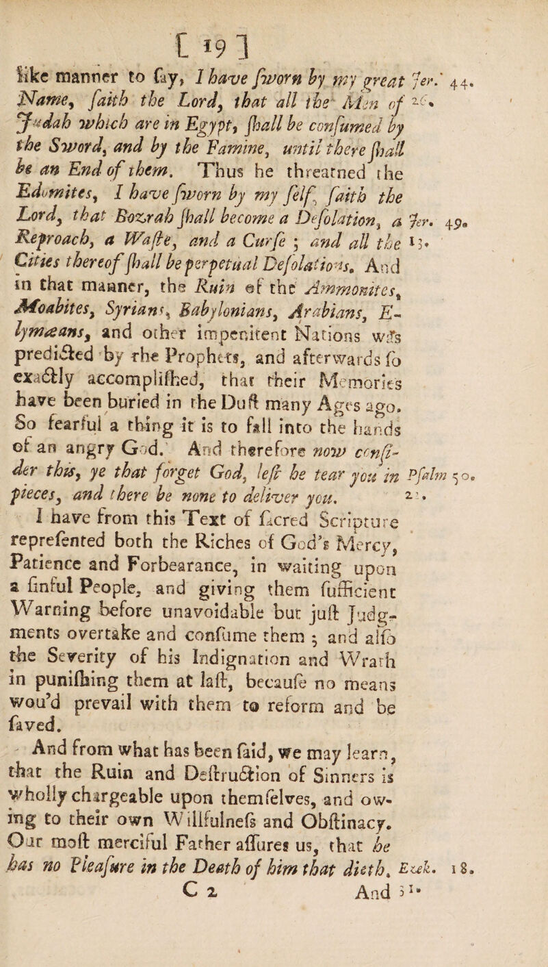 like manner to Gy, 1 have [worn by my mat 7er.' 44 Name, Jakb the Lord, that all the Men of Judah which are tn Egypt, jhall be confumed by the Sword, and by the Famine, there jhall he an End of them. Thus he threarned die Edomites, / j'worn by my fel[ faith the Lordy that Bozrah jhall become a Deflation, a rev, Reproach, #1 Wafley and a Curfe ; ^// the thereoffall be perpetual Deflations, And in that manner, the Ruin of the Ammonitess .Moabites, Syrians% Babylonians, Arabians, lymaansy and ocher impenitent Nations w;fs predi&ed fby rhe Prophets, and afterwards fo exa&ly aecorapliihed, that their Memories have been buried in the Du ft many Ages ago. So fearful a thing it is to fall into the hands ei an angry God. And therefore now cmf- dtr this, ye that forget God} lefl he tear you in Pflm^o piecesy and there he none to deliver you. 2 » I have from this Text of Gcred Scripture reprefsnted both the Riches of God's Mercy, Patience and Forbearance, in waiting upon a finful People, and giving them fufficient Warning before unavoidable but juft Judg¬ ments overtake and confume them • and afe the Severity of his Indignation and Wrath in punching them at laft, becaufe no means wou’d prevail with them to reform and be faved. And from what has been (aid, we may learn, that the Ruin and Deftrudfion of Sinners is wholly chargeable upon themfelves, and ow¬ ing to their own W lllfuinefs and Obftinacy. Our moll: merciful Father allures us, that he has no Fie ajar e in the Death of him that dieth„ Euk. 18