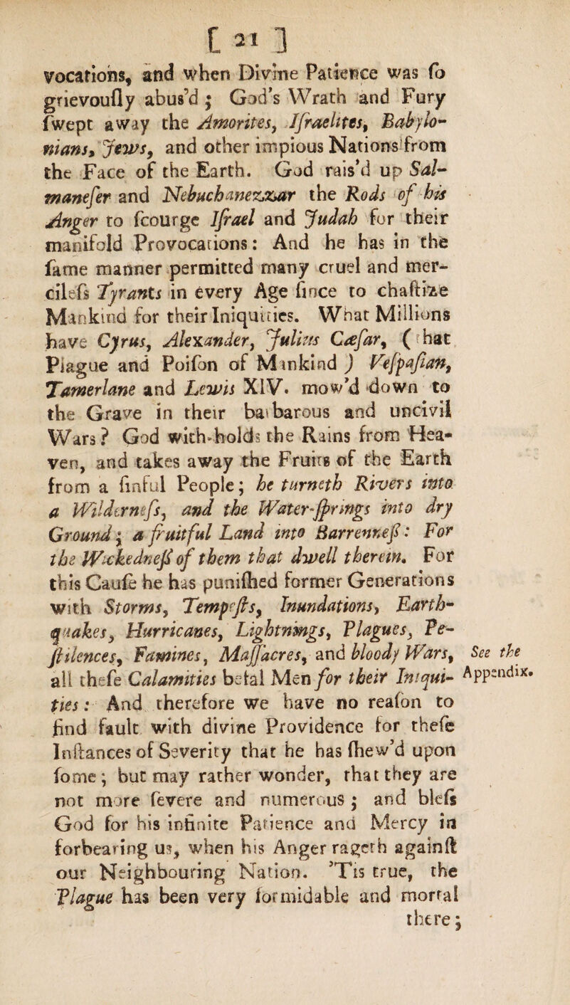 t 211 vocations, and when Divine Patience was Co grievoufly abus’d ; God’s Wrath and Fury fwept away the Amorites, JJraelitcs, Babylo¬ nians, Jews, and other impious Nations from the Face of the Earth. God rais’d up Sal- manefer and Nebuchanez,zutr the Rods of bis Anger to fcourge Ijrael and Judah for their manifold Provocations: And he has in the fame manner permitted many cruel and mer- cilefs Tyrants in every Age fince to chaftae Mankind for their Iniquities. What Millions have Cyrus, Alexander, Julius Cafar, ( hat Plague and Poifon of M inland ) Fefpafan, Tamerlane and Lewis XIV. mow'd down to the Grave in their babarous and uncivil Wars ? God widvholds the Rains from Hea¬ ven, and takes away the Fruitg of the Earth from a {inful People; he turneth Rivers into a WUdermfs, and the Water ~fj>r mgs into dry Ground y a fruitful Land into Barrennef: For the Wxkednefi of them that dwell therein. For this Caufe he has puniftied former Generations with Storms, Tempffis, Inundations, Earth¬ quakes y Hurricanes, Lightnings, Blagues} Be- fiilences, Famines, Mafjdcres, and bloody Wars, all thsfe Calamities betal Men for their Iniqui¬ ties : And therefore we have no reafon to find fault with divine Providence for thefe Inftances of Severity that he has fhew’d upon forne; but may rather wonder, rhattbey are not more fevere and numerous $ and blefs God for his infinite Patience and Mercy in forbearing us, when his Anger ragcth againft our Neighbouring Nation. ’Tis true, the Blague has been very formidable and mortal there: See the Appendix.