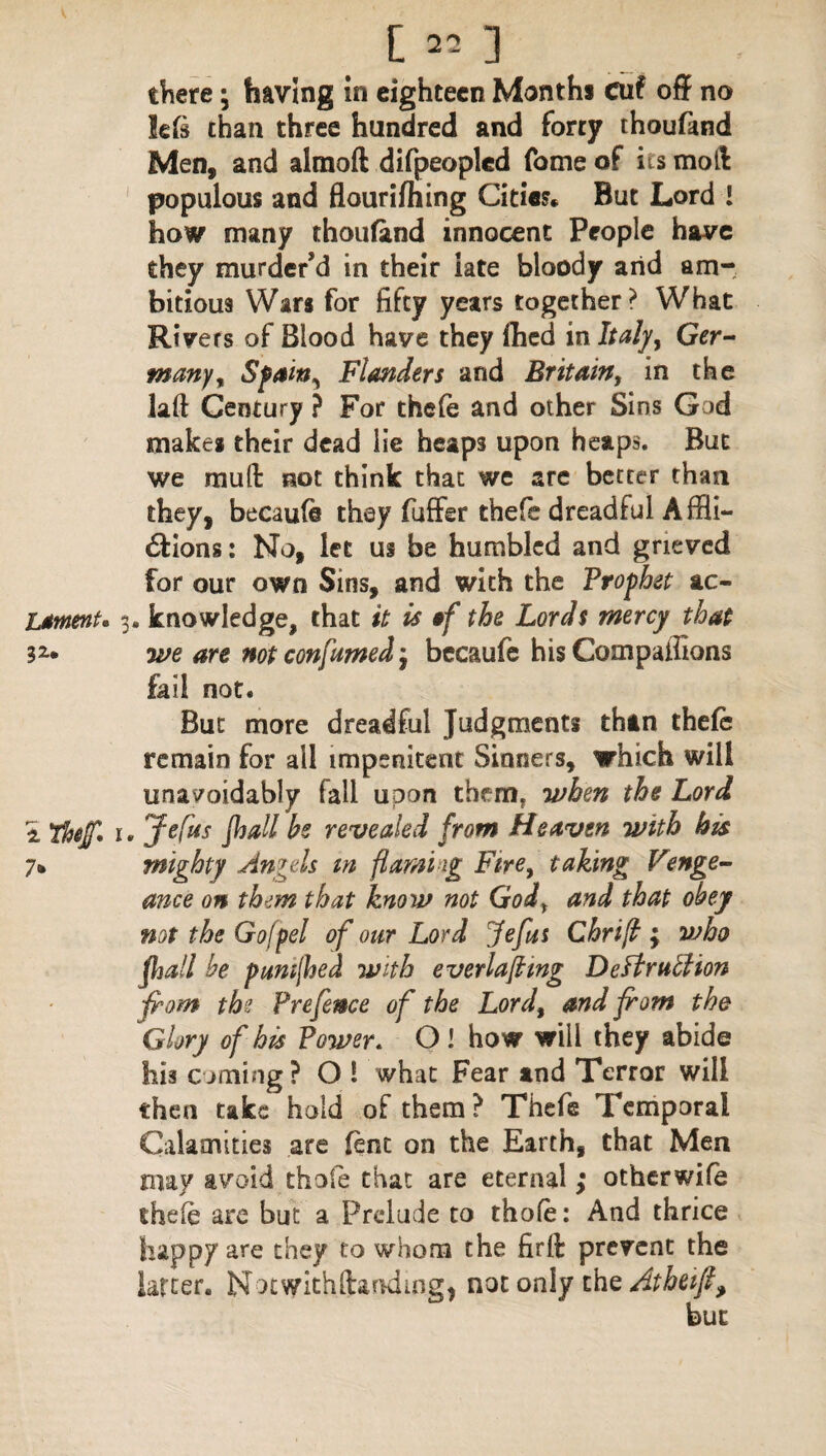 there \ having in eighteen Months cuf off no left than three hundred and forty thoufand Men, and alraoft difpeoplcd fome of its moll populous and flourifhing Cities* But Lord l how many thoufand innocent People have they murder'd in their late bloody arid am¬ bitious Wars for fifty years together? What Rivers of Blood have they fhed in Italy, Ger¬ many t Sffiin^ Flanders and Britain, in the laft Century ? For thefe and other Sins God makes their dead lie heaps upon heaps. But we mult not think that we arc better than they, becaufe they fuffer thefe dreadful Affli- 6tions: No, let us be humbled and grieved for our own Sins, and with the Prophet sic- LstnenU 3. knowledge, that it is of the Lords mercy that 3Z* we are not consumed j becaufe his Compaffions fail not. But more dreadful Judgments than thefe remain for all impenitent Sinners, which will unavoidably fall upon themf when the Lord i Thtjf* r. Jefus fhall be revealed from Heaven with his 1% mighty Angels m flaming Fire, taking Venge¬ ance on them that know not Godr and that obey not the Go/pel of our Lord Jefus Chrift ; who fhall he pumjhed with everlaftmg Deftrutlion from the Prefence of the Lord, and from the Glory of his Power. O ! how will they abide his coming? O ! what Fear and Terror will then take hold of them? Thefe Temporal Calamities are fenc on the Earth, that Men may avoid thole that are eternal ; otherwife thefe are but a Prelude to thole: And thrice happy are they to whom the firlk prevent the latter. Notwkhftandmg, not only the Atbetfl,