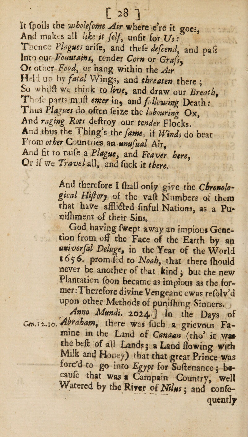 It fpoils the whole feme Air where eVe it goes, And makes all like it felf) unfit for Us: * Thence Plagues ante, and thefe defeend, and pafs Into our Fountains, tender Corn or Grafsy Or otrser Food, or hang within the Air Held up by fatal Wings, and threaten there ; So whilft we think to live% and draw our Breathy Thoft parts muft enter in, and following Death; Tuus l1agues Jo often Seize the labouring Ox, And raging Rots deftroy our tender Flocks. And thus the Thing’s the fame if Winds do bear From <?^er Countries an unufual Air And fit to raife a Plague, and Feaver here, Or if we Travel all, and fuck it there. And therefore I fihall only give the Chronolo¬ gical Hifiory of the vaft Numbers of them that have affii&ed finful Nations, as a Pu- niftiment of their Sins, God having fwept away an impious Gene- tion from off the Face of the Earth by an univerfal Deluge, in the Year of the World promied to Noah, that there (hould never be another of that kind; but the new Plantation fbon became as impious as the for¬ mer .T herefore divine Vengeanc ewas refblv’d upon other Methods of punifhiug Sinners. r dnna Mundi. 2024 ] In the Days of Cen.ii.io*dibrdham9 there was fuch a grievous Fa¬ mine in the Land of Canaan (tho1 it waa the be ft of all Lands j a Land flowing With Milk and Honey) that that great Prince was forc^d to go into Egypt for Suftenance $ be- cmie that was a Cam pain Country, well by the River of Nilas * and confe- quently