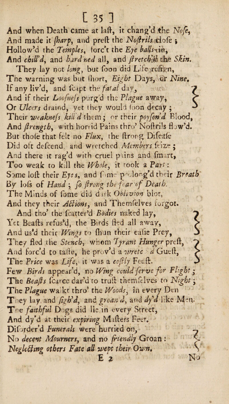 And when Death came at lad, it chang’d the Nofe^ And made it flsarp, and preffc the NoftriUddofe ; Hollow’d the Temples, forc’t the Eye ballsxm^ And chill’d, and hard ned all, and firetch&h the Skin. They lay net long, but fooo did Life refon, The warning was but fhorr, Eight Days, or Nine, If any liv’d, and leapt the fatal day. And if their Loofnejs purg'd the Tlague away, Or Ulcers draind, yet they would loon decay ; Their weaknejs kill d them ; or their poyfond Blood, And lIrength, with horrid Pains thro’ Noftrils flow’d. But thole that felt no Flux, the fir or-g Difeale Did olt defeend. and wretched Members ftize $ And there it rag’d with cruel puns and fmart, Too weak to kill the Whole, it rook a Tart: Some loll their Eyes, and Lme p'Gong’d their Breath By lofs of Hand • fo ftrong the fear of Death. The Minds of fome did dark Oblivion blot. And they their Actions, and Themfelves forgot. And tho’ the Matter’d Bodies naked lay. Yet Beads refus’d, the Birds fled all away. And us*d their Wings to Ihun their ealie Prey, They fled the Stench, whom Tyrant Hunger prefl, And forc’d to tafle, he prov’d a ivretc d Gueft, The Trice was Life, it was a cofly Fes'ft. Few Birds appear’d, no Wing could ferve for Flight • The Beafts fcarce dar’d to trull themfeIves to Night y The Tlague waikt thro’ the Woods, in every Den T 'ey lay and (igh’d, and groan d, and dy'd like Mem Toe faithful Dogs did lie in every Street, And dyM at their expiring Mailers Feet. DiDrder’d Funerals were hurried on, No decent Mourners, and no friendly Groan : Negkfttng others Fate all went their Ovw, £2 No