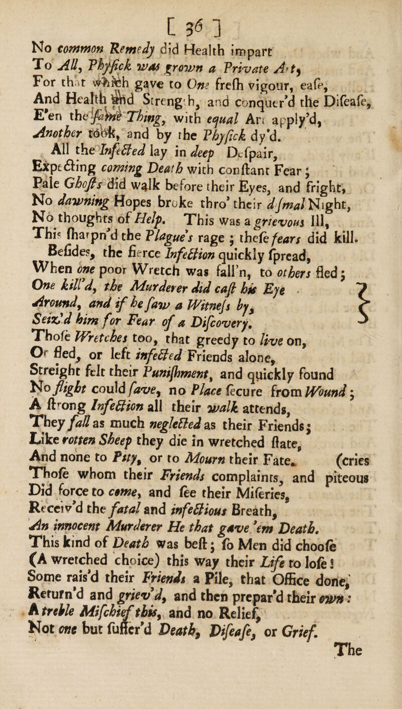 No common Remedy did Health impart To Ally Phffick was frown a Private Art) For that whteh gave to One frefh vigour, ea(e, And Health Strength, arsd conquer’d the Difeafe, E*en the flint Thing, with equal An apply’d, Another t<S(*k,and by the Phyfick dyU All the InfieBed lay in deep Dcfpair, Expe6hng coining Death with conftant Fear t, Pale Ghofts did walk before their Eyes, and fright, No dawning Hopes broke thro’their djmal Night, No thoughts of Help. This was a grievous Ill, Thi« fharpn’d the Plague's rage ; thefe fears did kill. Befides, the fierce Infection quickly fpread, When one poor Wretch was fall’n, to others fled; One kill’d, the Murderer did caft his Eye Around, and if he faw a Witnejs by. Seize d him for Fear of a Dijcovery, Thofe Wretches too, that greedy to live on, O' fied, or left infeBed Friends alone, Streight felt their Funifhnsent, and quickly found No flight could fave, no Place (ecu re from Wound 5 A iFong Inflexion all their walk attends, They fall as much negleBed as their Friends $ Like rotten Sheep they die in wretched ftate, And none to fsty% or to Mourn their Fate* (cries Thofe whom their Friends complaints, and piteous Did force to come, and fee their Miferies, Receiv’d the fatal and infeBious Breath, An innocent Murderer He that gave ’em Death. This kind of Death was beft; fo Men did choofe (A wretched choice) this way their Life ro lofe 3 Some rais’d their Friends a Pile, that Office done. Return d and griev d9 and then prepar’d their own * A treble Mifchief this, and no Relief Not one but fufier'd Death, Difeafe, or Grief. The