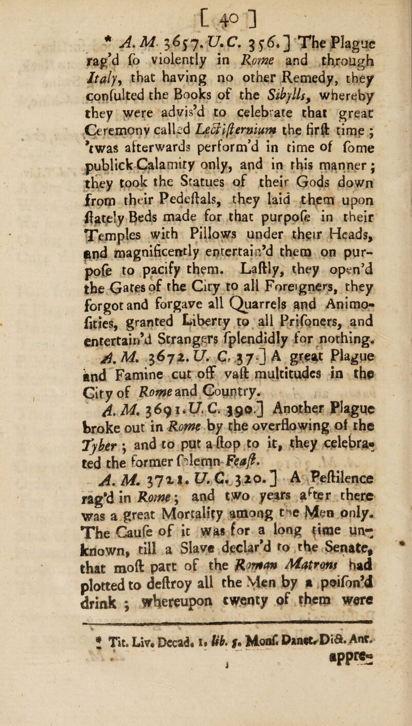 [ 4° 3 * A.M. 3657. 17. C. The Plague rag’d fo violently in Rome and through Italy9 that having no other Remedy, they consulted the Books of the Silylls, whereby they were advis’d to celebrate that great: Ceremony called Leai(lernwn the firft time ; ’twas afterwards perform’d in time of fame publickCalamity only, and in this manner; they took the Statues of their Gods down from their Pedeftals, they laid them upon ft ate! y Beds made for that purpofe in their Temples with Pillows under their Heads, and magnificently entertain’d them on pur¬ pofe to pacify them. Laftly, they open’d the Gates of the City to all Foreigners, they forgot and forgave all Quarrels and Animo- fities, granted Liberty to all Prifoners, and entertain’d Strangers fplendidly for nothing. A. M* 1672. U, C 37 ] A great Plague and Famine cut off vaft multitudes in the City of Rome and Country. 4, M, 3691*17. C. 390.3 Another Plague broke out in Rome by the overflowing of the Tyler *, and to put a flop to it, they celebra** ted the former f'lemn Feaft. A, M. 3?xi. U. €. 320.] A Peftilence rag’d in Rome; and two years arter there was a great Mortality among tie Men only. The Caufe of it was for a long time un¬ known, till a Slave declar’d to the Senate, that mod part of the R mtm Matrons had plotted to deftroy all the Men by a poifon’d drink ; whereupon twenty of them were ! Tit. Liv. Decad* u Ub. u Monf. D*net,Dia. Anc, T *PPrs^