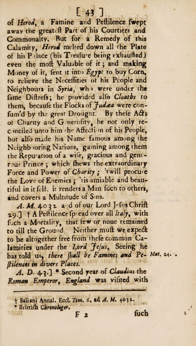 of Herod9 a Famine and Peftilence fwept away the greatcft Part of his Courtiers and Commonalty. But for a Remedy of this Calamity, Herod melted down all the Plate of his Palace (his Treaftre being exhaufted) even the moft Valuable of it; and making Money of it, fent it into Egypt ro buy Corn, to relieve the Neceilities ot his People and Neighbours in Syria, wh > were under the fame Diftrefs; he provided alfo Cloatbs to them, becaufe the Flocks ot Judaa were con- fum'd by the great Drougnt. By thefe A&s ot Chanty and G nerofity, he not only re- c >nciled unto him rhe Affection of his People, but alfo nude his Name famous among the Ntighb luring Nations, gaining among them the Repu?ation of a wife, gracious and gene¬ rous Prince ; which (hews rhe extraordinary Force and Power of Charity ; 'twill procure the Love of Enemies $ i is amiable and beau¬ tiful in it felf, ir renders a Man fuch to others, and covers a Multitude of Sms. A. M. 4031 a; d of our Lord JefusChrift 19.] f A Peftilence fp*ead over all Ita!y% with fuch a Mortality, that few or none remained to till the Ground- Neither muft weexpedfc to be altogether free from thefe common Ca¬ lamities under the Lord Jefus, Seeing he has told u?, there frail he Famines and Ve- Mat. [faiences in divers Places. A. D. 43.] # Second year of Claudius the Roman Emperor, England was vifited with •f Saliani Annal. Eccl. Tom. 6, ad A. U. 403a. * Brittifh Chronologer. F 2 fueh