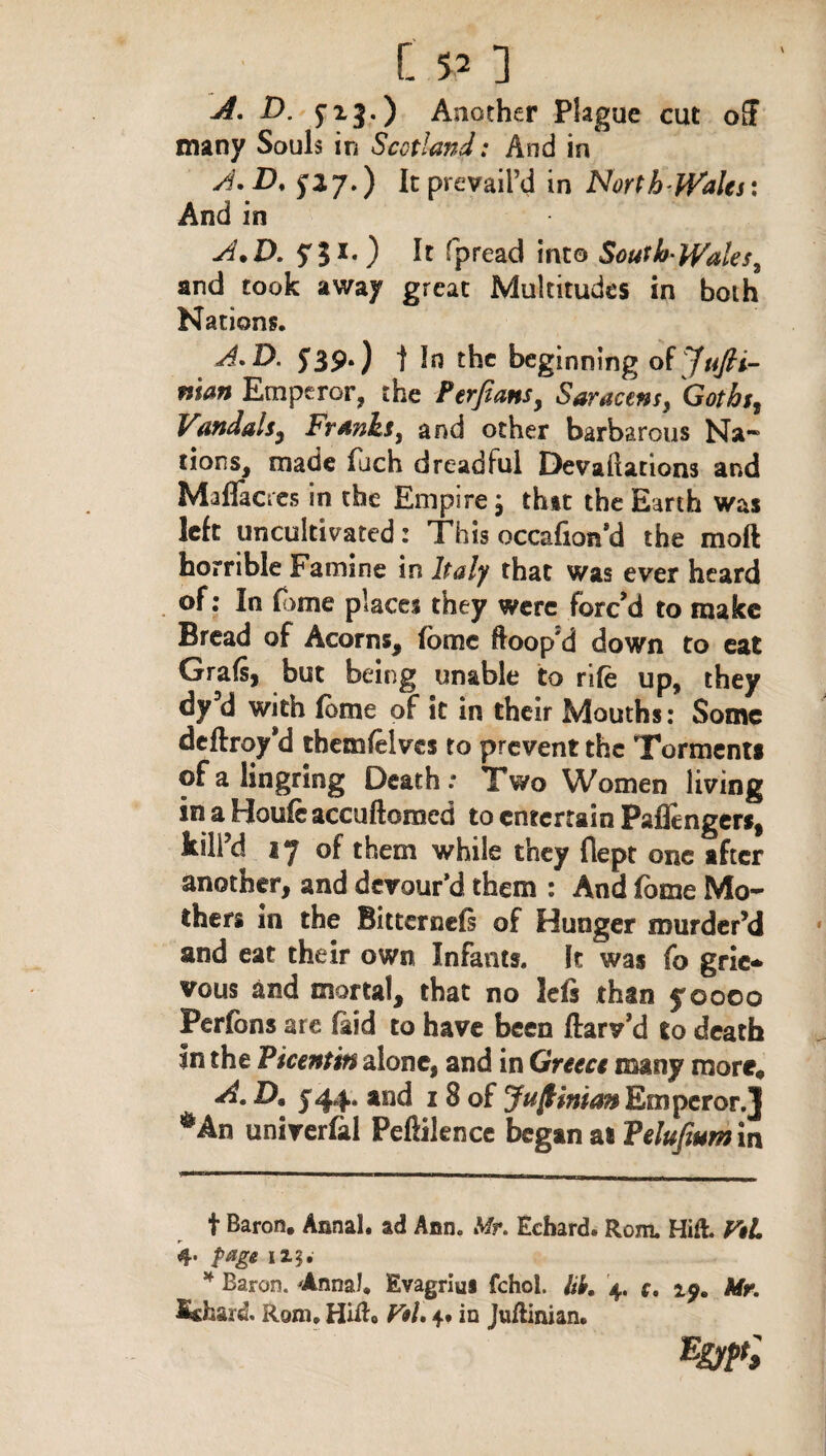 A. D. fig.) Another Plague cut o£F many Souls in Scotland: And in A. D. f 27.) It prevail’d in North Wales: And in A.D. Spread into South Wale and took away great Multitudes in both Nations. A.D. 5*39.) j In the beginning of Jttfti- nian Emperor, the Perfians, Saracens, Vandals, Franks, and other barbarous Na¬ tions, made luch dreadful Devadations and Maflacres in the Empire j that the Earth was left uncultivated: This occafion’d the mod horrible Famine in Italy that was ever heard of: In dame places they were forc’d to make Bread of Acorns, fbmc Hoop’d down to eat Grafs, but being unable to rife up, they dy d with fbme of it in their Mouths: Some deftroy’d tbemfelves to prevent the Torment* ofalingring Death: Two Women living in a Houfe accuftomed to entertain Paflinger*, kill’d 17 of them while they flept one after another, and devour’d them : And fbme Mo¬ thers in the Bitternefi of Hunger murder’d and eat their own Infants. It was fo grie-> vous and mortal, that no leis than yooco Perfons are laid to have been ftarv’d to death in the Vicenun alone, and in Greece many more* A. D% 744, and 1 8 of Juf'man Emperor.] *An univerfal Peftilence began at Velufium in t Baron. Annal. ad Ann. Mr. Eehard. Rom. Hift. FtL 4. page 115. * Baron. Anna!. Evagriui fchol. Itk. 4. c, 1^. Mr. kchard. Rgm, Hift* Pth 4. in Juftinian.