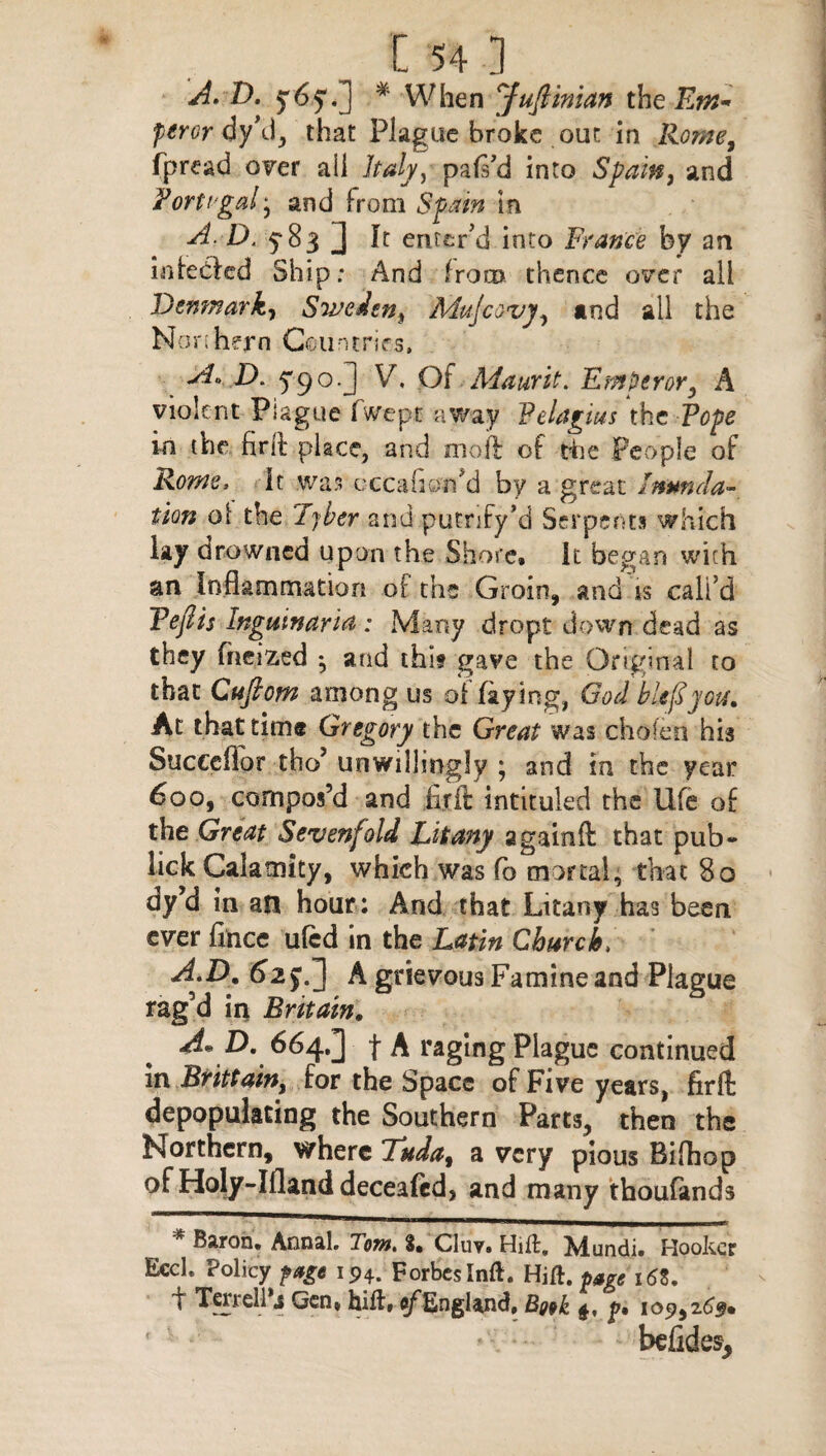 A. D. 5*65*. 1 * When Jufiinian the Em* perordyW, that Plague broke out in Rome, fjpread over all Italy) pafi’d into Spain, and Portugal * and from Spain in A D. 5*83 J It enter’d into France by an infebled Ship: And from thence over ail Denmark, Sweden^ Mujcovy, and all the Nor: hern Countries. A* D. 5'9°.J V. Of Adaurit. Emperor, A violent Plague fwept away Felagius the Tope in the firft place, and moft of the People of Rome. It was eccafiorfid by a great 'Inunda¬ tion ol the Tyber and putnfy’d Serpents which lay drowned upon the Shore, it began with an Inflammation of the Groin, and is call’d Tofts Ingum an a : Many dropt down dead as they fneized ^ and thit gave the Original to that Cufiom among us of faying, God bUfiyou. At that time Gregory the Great was chofen his Succdlor tho’ unwillingly • and in the year 600, compos’d and fir ft intituled the life of the Great Sevenfold Litany againft that pub- lick Calamity, which was fo mortal, that 80 dyJd in an hour: And that Litany has been ever fihee uled in the Latin Church. A.D. 62y.] A grievous Famine and Plague rag’d in Britain. A* D. 664.3 f A raging Plague continued in Brittain} for the Space of Five years, firft depopulating the Southern Parts, then the Northern, where Tuda, a very pious Bifhop of Holy-Ifland deceaftd, and many thoufands * Baron. Annal. Tom. 3. Cluv. Hift. Mundi. Hooker Eccl. Policy ftp 194. Forbes Inft. Ui&. $»gc i6Z. f Terrell s Gen, hill. of England, Book 4, y, 109,2 befides.