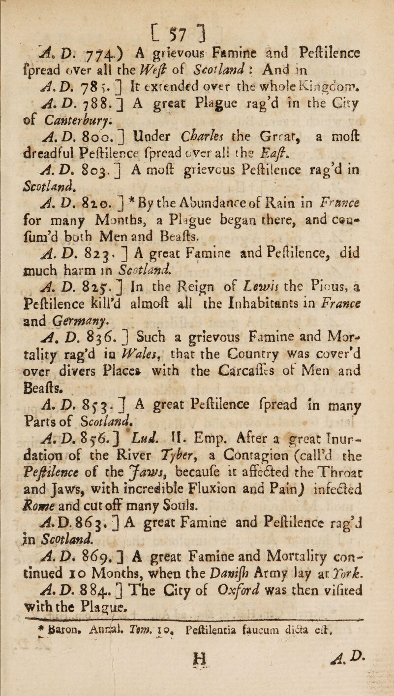 'A. D. 774.) A grievous Famine and Peftilence fpread over all the Weft of Scotland : And in A.D. 78 v ] It extended over the whole Kingdom. A.D. 788.] A great Plague rag’d in the City of Canterbury. A. D. 80 0. ] Under Charles the Grrar, a moft dreadful Peftilence fpread over all the Raft. A.D. 803,] A moft grievous Peftilence rag’d in Scotland. A. D. 810. ] * By the Abundance of Rain in France for many Months, a Plague began there, and c®a- fiim’d both Men and Beafts. A. D. 823. J A great Famine and Peftilence, did much harm in Scotland. A. D. 8z$. ] In the Reign of Lewis the Pious, a Peftilence kill’d almoft all the Inhabitants in France and Germany. A. D. 836. ] Such a grievous Famine and Mor¬ tality rag’d in Wales, that the Country was cover’d over divers Place* with the Carcailcs of Men and Beafts. A. D. 8f 3-1 A great Peftilence fpread in many Parts of Scotland. A. D. S 5*6.] LuJ. II. Emp. After a great Inun¬ dation of the River Tyber, a Contagion (call’d the Teftilence of the Jaws, becaufe it affedted the Throac and Jaws, with incredible Fluxion and PainJ infeded Rome and cutoff many Souls. A.D. 863. J A great Famine and Peftilence rag’d jn Scotland. A.D. 869.] A great Famine and Mortality con¬ tinued 10 Months, when the Danijh Army lay at Tork. A. D. 8 84. J The City of Oxford was then v Kited with the Plague. * baron. Anrial. Tern. 10, Pdiilentia faucum dicta eil.