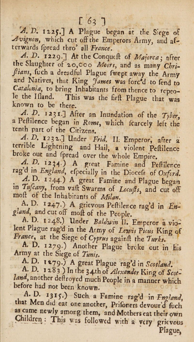 r 6^ *} A. D. 122J.] A Plague began it the Siege of Avtgnon, which cut off the Emperors Army, and af¬ terwards fpread thro’ all France. A. D. 1229,] At the Conqueft of Majorca; after the Slaughter of 20,000 Moors, and as many Chri- Jtians, fuch a dreadful Plague lwept away the Army and Natives, that King 'James was forced to fend to Catalonia, to bring Inhabitants from thence to repeo- le the I Hand. This was the firfl Plague that was known to be there. A. D. 1231.] After an Inundation of the Tyler, a Peflilence began in Rome, which fcarcely left the tenth part of the Citizens. I.2^^nc^er Frid. IT. EroperorJ after a terrible Lightning and Hail, a violent Peflilence broke out and fpread over the whole Empire. P' I2?4*) A great Famine and Peflilence rag d in England, efpecially in the Diocefs of Oxford. . 1 244*) A great Famine and Plague began m Ttifcany, from vaft Swarms of Lccufls, and cut off moll of the Inhabitants of Milan. A, D. 1247.) A grievous Peflilence rag’d in En¬ gland, and cut off moft of the People. A. D. 1248.) Under Baldwin II, Emperor a vio¬ lent Plague rag’d in the Army of Lewis Vious King of France, at the Siege of Cyprus againfl the Furls* A, D. 1279.) Another Plague broke out in his Army at the Siege of Tunis. A, D. 1279.) A great Plague rag’d in Scotland. a ^ 3 ) In the 34th of Alexander King of Scot- Ian , another deflroyed much People in a manner which before had not been known. u J3.1*') Such, a Famine rag’d in FmlanJ, t at Men did eat one another, Priforiers devourd fiich new^ ?mor£ them, and Mothers eat their own | MMldren: This was followed with a very grievous Plague,