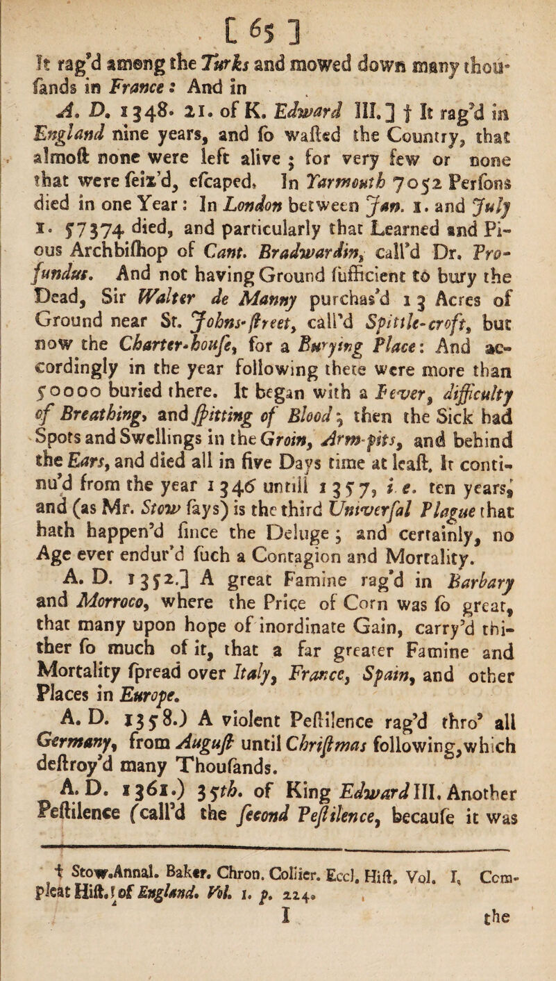 . C 6s ] It rag’d ameng the Turks and mowed down many thou* fands in Frame s And in A. D„ 134^° 2»L °f K. Edward III, J | It rag'd in England nine years, and fo wafted the Count ry? that almoft none were left alive • for very few or none that were feix’d, efcaped* In Yarmouth 7052 Perfons died in one Year: In London between jm. 1. and July i« £7374 died, and particularly that Learned and Pi¬ ous Archbifhop of Cant. Bradwardin% call’d Dr, Pro* fundus. And not having Ground (bfficient to bury the Dead, Sir Walter de Manny purchas’d 1 5 Acres of Ground near Sr, Johns* (Ireet, call’d Spittle-croft, but now the Charter*houfe% for a Burying Place: And ac¬ cordingly in the year following there were more than 50000 buried there. It began with a Lever, difficulty of Breathing> and fitting of Blood \ then the Sick had Spots and Swellings in the Groiw, Arm-pits, mi behind the Ears, and died all in five Days time at leaft. Ir conti- nu d from the year 1 34<£ until! 1 3 £7? * e* ten years* and (as Mr. Stow (ays) is the third Umverfal Plague that hath happen’d fince the Deluge ; and certainly, no Age ever endur’d fuch a Contagion and Mortality. A, D. 13^2.] A great Famine rag’d in Barbary and Morroco, where the Price of Corn was fo grear, that many upon hope of inordinate Gain, carry’d thi¬ ther fo much of it, that a far greater Famine and Mortality fpread over Italy, Francey Spain, and other Places in Europe, A. D. 1358*) A violent Peftilence rag’d thro’ all Germany, from Augufi until Chrifmas following,which deftroy’d many Thoufands. A. D. 1361.) 3yr&. of King Edward III, Another Peftilence (call’d the fecond Tejl Hence, becaufe it was i Stow.Annal. Baker. Chron. Collier. EccJ. Hift, Vol. I, Ccra- plcat Hift, ! of England, Pol. 1. p. 2.24* I the