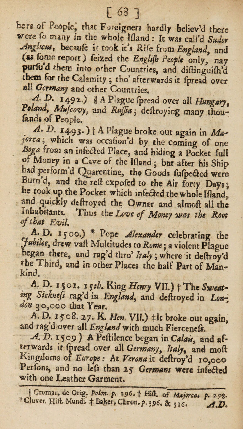 hsn of People, that Foreigners hardly believ’d there were fo many in the whole Ifland : It was call'd Sudor Anghcm, becaufe it took it’s Rife from England, and (as fame report) feized the Englijh People only, nay purfu d them into o^her Countries, and diftinguilh’d theei for the Calamity ; fho’ afterwards it fpread over ali Germany tod other Countries* f'P* f49*-) I A Plague fpread over all Hungary, Poland, Mujeovy, and Rufjia\ defraying many thou¬ sands of People* . A' D' *493°) t A Plague broke out again in Ma¬ jorca ; which was occafiorfd by the coming of one Boga from an infe€led Place, and hiding a Pocket full of Money in a Cave of the Ifland ; but after his Ship tisa perform d C^uarentine, the Goods fufpe<9ed were Bum d, and the reft expofed to the Air forty Days \ he took up the Pocket which infedted the whole Ifland. and quickly defiroyed the Owner and almoft all the Inhabitants. Thus the Love of Money was the Root of that Evil <*£ sf°°‘) # ^°pe Alexander celebrating the jubilee, drew vaft Multitudes to Rome' a violent Plague began there* and rag'd thro’ Italy; where it deftroy’d the Thirds and in other Places the haif Part of Man¬ kind, A. D. 15°i. i $thm King Henry VII.) f The Sweat* m& Sicknefs rag’d in England, and deftroyed in Lon¬ don g 0,000 that Year. A. D. iyo8. 27. K. Hen. VII.) ^It broke out again, and rag’d over all England with much Fierceneft. A, D. 1509) A Peftilence began in Calais, and af¬ terwards it fpread over all Germany, Italy, and moft Kingdoms of Europe: At Verona It deftroy’d 10,000 Perfons, and no left than ly Germans were infe&ed with one Leather Garment. I] Cromar, de Orxg. Polo* f. 296. f Hift. 0f Majorca. P. *s*. Cluver. Hift. Mundi. £ Baker, Chron,/>* 395, 5c 315, A Do