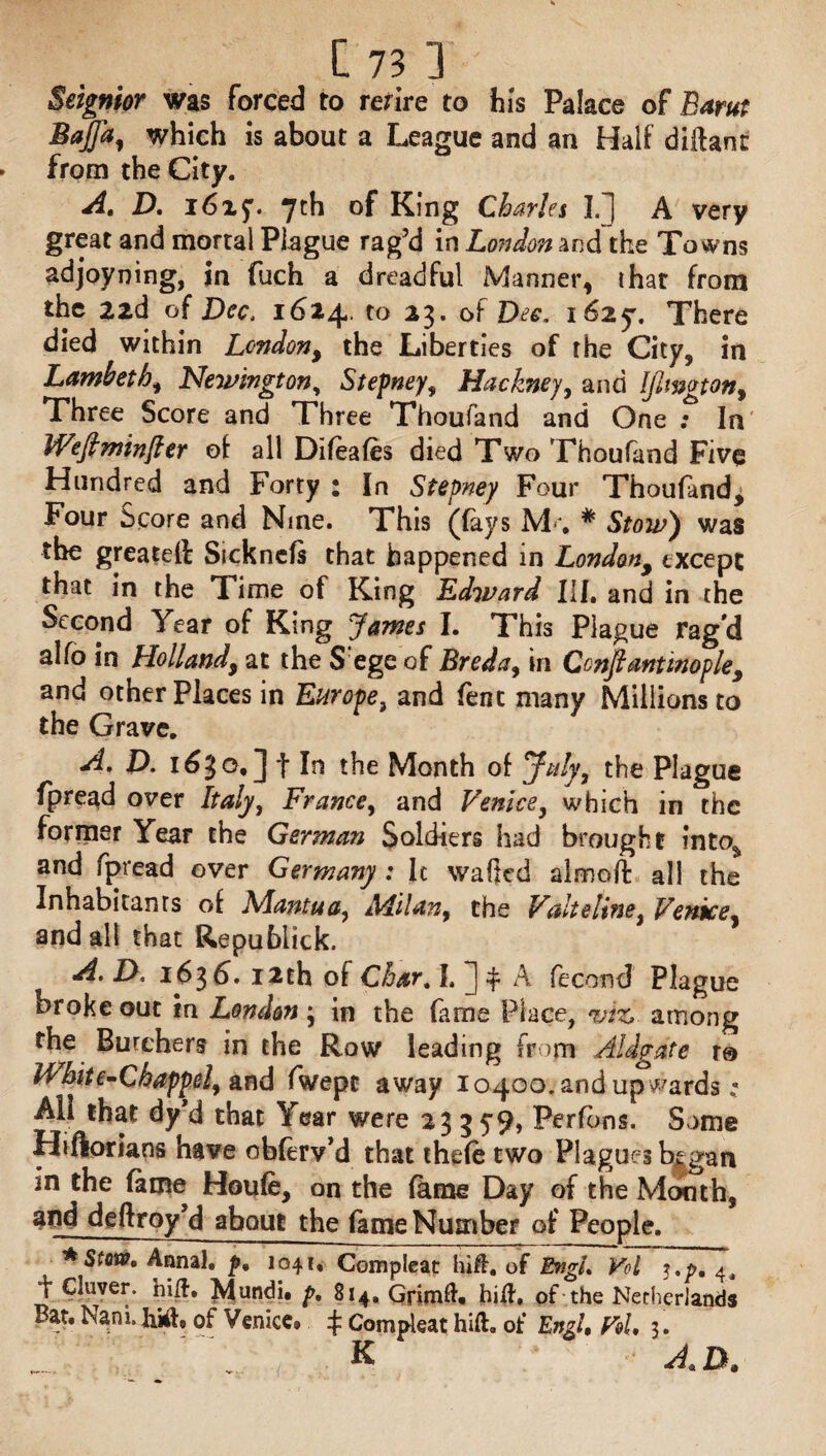 Seignior was forced to rezire to his Palace of Earn: Baffa, which is about a League and an Half diftant from the City. A, D. 1625. 7th of King Charles I/J A very great and mortal Plague rag’d in London and the Towns adjoyning, in fuch a dreadful Manner, that from the izd of Dec. 1624, to 23. of Dec. 1625. There died within London, the Liberties of the City, in Lambeth, Newington, Stepney, Hackney, and IJimgton, Three Score and Three Thoufand and One ; In fflefiminfter of all Difeafes died Two Thoufand Five Hundred and Forty : In Stepney Four Thoufand, Four Score and Nine. This (fays M<* * Stow) was the greatefl Sickncfs that happened in London, except that in the Time of King Edward III, and in the Second Year of King James I. This Plague rag'd alfo in Holland, at the S'ege of Breda, in Constantinople, and other Places in Europe, and fent many Millions to the Grave, A. D. 1630, J f In the Month of July, the Plague fpread over Italy, France, and Venice, which in the former Year the German Soldiers had brought into* and fpread over Germany: Ic wafted almoft all the Inhabitants of Mantua, Milan, the Valteline, Venice, and all that Republick. A. D. 1636. 12th of Char. I, ] * A fecomf Plague broke out in London * in the fame Place, vizi. among the Burchers in the Row leading from Aldgate to Hhite-Chappel, and fwepc away 10400. and upwards All that dy’d that Year were 23359, Perfons. Some Hi Italians have obferv’d that thefe two Plagues b^gan in the fame Houfe, on the fame Day of the Month, and deftroy’d about the fame Number of People. * Stow, Annal, p, 1041, Compleat hift. of EngL Vol 5.^.4, t Cluver. hi#, Mundi. p, 814, Grimft* hid', of the Netherlands Bat. Nani. Juft, of Venice# ^ Compleat hill, of Engl, Vol, 3. ^ A«D,