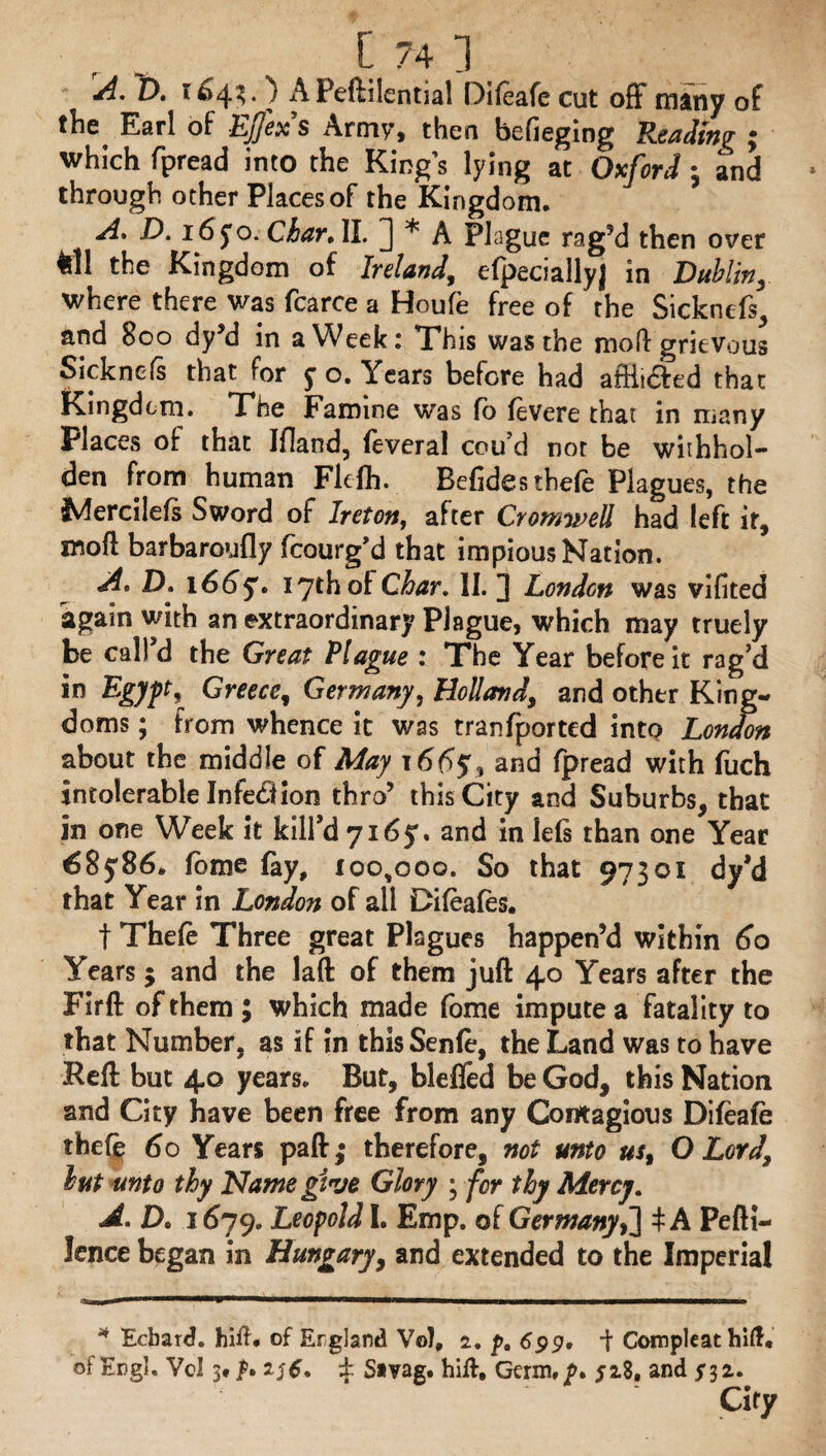 ID. 104?. APeftilential Difeafe cut off many of the Earl of Ejfexs Army, then befieging Reading ; which fpread into the King’s lying at Oxford; and through ocher Places of the Kingdom. A. D. 16 jo. Chart II. ] * A Plague rag’d then over fcll the Kingdom of Ireland,, efpeciallyj in Dublin, where there was fcarce a Houfe free of the Sicknefs, and 800 dy’d in a Week: This was the moH: grievous Sicknefs that for j o. Years before had aiftidfed that Kingdom. The Famine was fb fevere that in many Places of that Ifland, feveral cou’d nor be withhol- den from human Flefh. Befidcsthefe Plagues, the Mercilefs Sword of Ireton, after Cromwell had left it, moll barbaroufly fcourg’d that impious Nation. At D. 1665'. 17th of Char. II. 3 London was vifited again with an extraordinary Plague, which may truely be call’d the Great Plague : The Year before it rag’d in Egypt, Greece, Germany, Holland, and other King¬ doms ; from whence it was tranfported into London about the middle of May 166$% and fpread with fuch intolerable Infection thro’ this City and Suburbs, that in one Week it kill’d 7165-. and in lefs than one Year 68j86. fbme fay, 100,000. So that 97301 dy’d that Year in London of all Difeafes. f Thefe Three great Plagues happen’d within 60 Years; and the laft of them juft 40 Years after the Firft of them ; which made fome impute a fatality to that Number, as if in thisSenfe, the Land was to have Reft but 40 years. But, blefled be God, this Nation and City have been free from any Contagious Difeafe thefe 60 Years paft; therefore, not unto us, O Lord, lut unto thy Name give Glory ; for thy Mercy. At D. 1679. Leopold I. Emp. of Germany,] i A Pefti- lence began in Hungary, and extended to the Imperial * Edbard. hift. of England Vo!, 2. y, 6pp. -\ Compleat hift, of Engl. Vol 3# £ S*vag. hift. Germ,^. $18, and $32. City