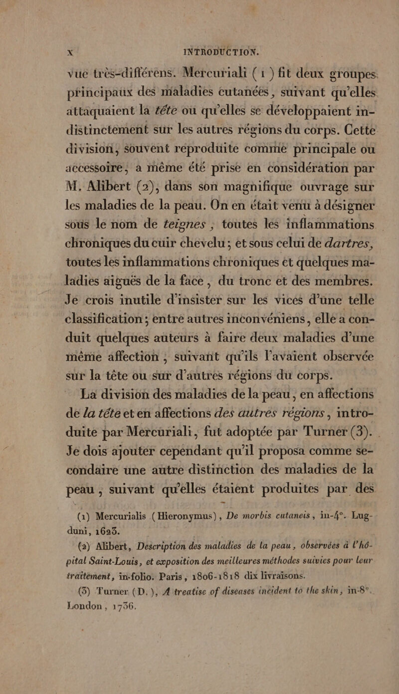 vue très-diflérens. Mercuriali ( 1 ) fit deux groupes. principaux des maladies cutanées, suivant qu’elles attaquaient la féte où qu'elles se développaient in- distinctement sur les autres régions du corps. Cette division, souvent réproduite comme principale ou accessoire, à même été prise en considération par M. Alibert (2), dans son magnifique ouvrage sur les maladies de la peau. On en était venu à désigner soûs le nom de feignes ; toutes les inflammations chroniques du cuir chevelu; et sous celui de dartres, toutes les inflammations chroniques et quelques ma- ladies aiguës de la face, du tronc et des membres. Je crois inutile d’insister sur les vices d’üne telle classification ; entre autres inconvéniens, elle a con- duit quelques auteurs à faire deux maladies d’une même affection , suivañt qu'ils l’avaient observée sur la tête ou sur d’autres régions du corps. La division des maladies de la peau , en affections de /a téte et en affections des autres régions, intro- duite par Mercuriali, fut adoptée par Turner (3). Je dois ajoutér cependant qu’il proposa comme se- condaire une autre distinction des maladies de la peau , suivant qu'elles étaient produites par des (à) Mercurialis ( Hieronymus), De morbis cutaneis , in-{°. Lug- duni, 1623. | (2) Albert, Description des maladies de la peau, observées à l’hô- pital Saint-Louis, et exposition des meilleures méthodes suivies pour leur traitement, in-folio. Paris, 1806-1818 dix livraïsons. (3) Turner (D.), A 'treatise of diseases incident t0 the skin, in-8°. London, 1756.