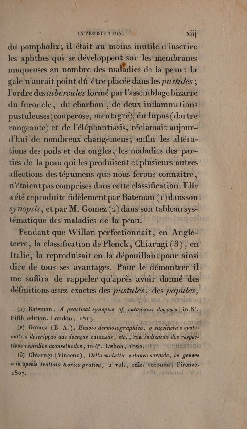 du pompholix; il était at moins inutile d'inscrire les aphthes qui se développent sur les‘membranes muqueuses au nombre des maladies de la peau ; la gale n'aurait point dù être placée dans les pustules ; l'ordre des tbercules formé par l'assemblage bizarre du furoncle, du charbon , dé deux inflammations pustuleuses (couperosé, mentagre), du lupus (dartre rongeante) et de l’éléphantiasis, réclamait aujour- d'hui de nombreux changemens; enfin les altéra- tions des poils et des ongles, les maladies des par- ties de la peau qui les produisent et plusieurs autres affections des tégumens que nous ferons connaître, n'étaient pas comprises dans cette classification. Elle a été reproduite fidèlement par Bateman (+1) dansson synopsis, et par M. Gomez (2) dans son tableau sys- tématique des maladies de la peau. | Pendant que Willan perfectionnait, en Anglé- terre, la classification de Plenck, Chiarugi (3), en Italie, la reproduisait en la dépouillant pour amsi dire de tous ses avantages. Pour le ‘démontrer ik: me suffira de rappeler qu'après avoir donné ‘des définitions assez exactes des pustules, des papules, (1), Bateman, À practical synopsis of. Fr diseases ; in-8°. Fifth edition. London, 1819. api Re se 10 (2) Gomez (B.-A.), Ensoio dermosographico, o succincta e syste- mâtica descripçao das doenças cutaneas , etc. , con indicacao dos respec- tivos remedios aconselhados , in-4°. Lisboa , 1820.11: (IST SI (3) Chiarugi (Vincenz), Delle malattie cutanee sordide, in genere ein spècie trattato teorico-pratico, 2 vol., ediz. séconda'; Firerize. 1807. al oi