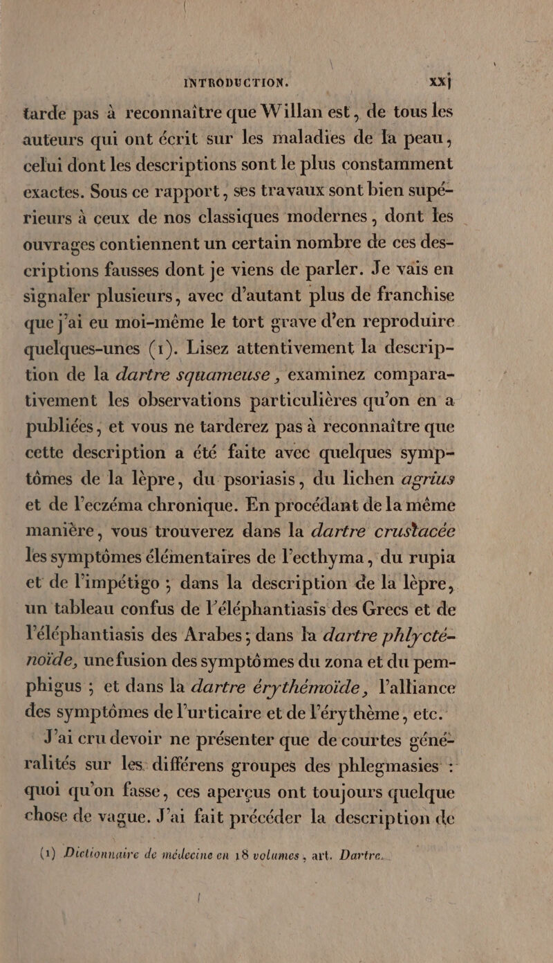 tarde pas à reconnaître que Willan est, de tous les auteurs qui ont écrit sur les maladies de [a peau, celui dont les descriptions sont le plus constamment exactes. Sous ce rapport, ses travaux sont bien supé- rieurs à ceux de nos classiques modernes, dont les _ ouvrages contiennent un certain nombre de ces des- criptions fausses dont je viens de parler. Je vais en signaler plusieurs, avec d’autant plus de franchise que j'ai eu moi-même le tort grave d’en reproduire quelques-unes (1). Lisez attentivement la descrip- tion de la dartre squameuse , eXaminez CoMpara- tivement les observations particulières qu’on en a publiées, et vous ne tarderez pas à reconnaître que cette description a été faite avec quelques symp- tomes de la lèpre, du psoriasis, du lichen agrius et de l’eczéma chronique. En procédant de la même manière, vous trouverez dans la dartre crustacée les symptômes élémentaires de l’ecthyma, du rupia et de l’impétigo ; dans la description de la lèpre, un tableau confus de l’éléphantiasis des Grecs et de l'éléphantiasis des Arabes; dans là dartre phlycté- noïde, une fusion des symptômes du zona et du pem- phigus ; et dans la dartre érythémoide, alliance des symptômes de l’urticaire et de l’érythème, etc. J'ai cru devoir ne présenter que de courtes géné- ralités sur les. différens groupes des phlegmasies : quoi qu'on fasse, ces aperçus ont toujours quelque chose de vague. J'ai fait précéder la description de / &lt; 4 , . , « A (1) Dictionnaire de médecine en 18 volumes. art, Dartre.