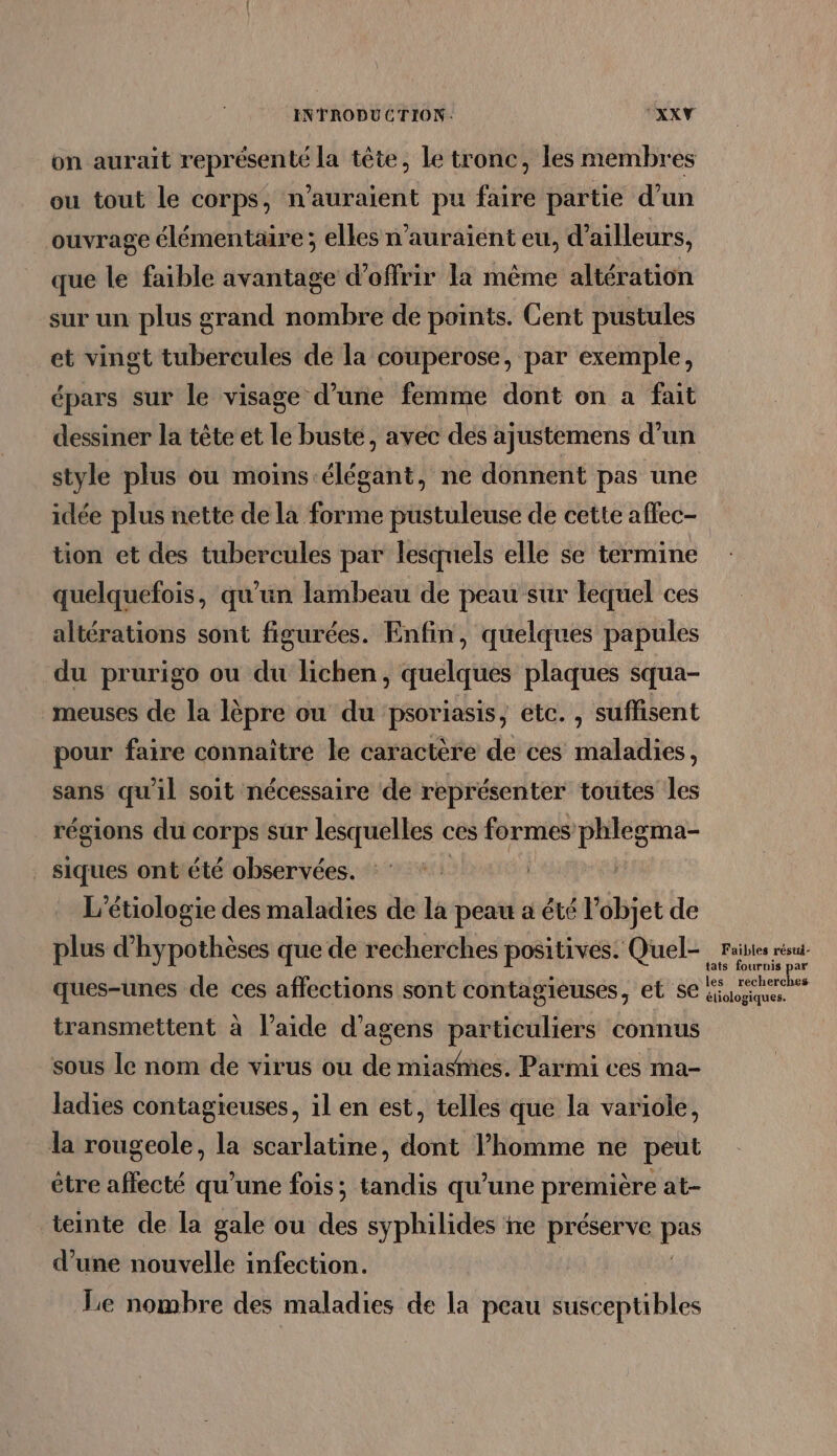 on aurait représenté la tête, le tronc, les membres ou tout le corps, n'auraient pu faire partie d’un ouvrage élémentaire; elles n'auraient eu, d’ailleurs, que le faible avantage d'offrir la même altération sur un plus grand nombre de points. Cent pustules et vingt tubercules de la couperose, par exemple, épars sur le visage d’une femme dont on a fait dessiner la tête et le buste, avec des ajustemens d’un style plus ou moins élégant, ne donnent pas une idée plus nette de la forme pustuleuse de cette affec- tion et des tubercules par lesquels elle se termine quelquefois, qu'un lambeau de peau sur lequel ces altérations sont figurées. Enfin, quelques papules du prurigo ou du lichen, quelques plaques squa- meuses de la lèpre ou du psoriasis, etc. , suffisent pour faire connaître le caractère de ces maladies, sans qu'il soit nécessaire de représenter toutes les régions du corps sur lesquelles € ces formes phlegma- _ Siques ont été observées. L’étiologie des maladies de la peau a été l’objet de plus d’hypothèses que de recherches positives. Quel raies résu- tats fournis par ques-unes de ces affections sont contagieuses, et se Kiosque transmettent à l’aide d’agens particuliers connus sous le nom de virus ou de miasmes. Parmi ces ma- ladies contagieuses, il en est, telles que la variole, la rougeole, la scarlatine, dont l’homme né peut être affecté qu’une fois; tandis qu’une première at- teinte de la gale ou des syphilides ñe préserve ss d’une nouvelle infection. Le nombre des maladies de la peau susceptibles