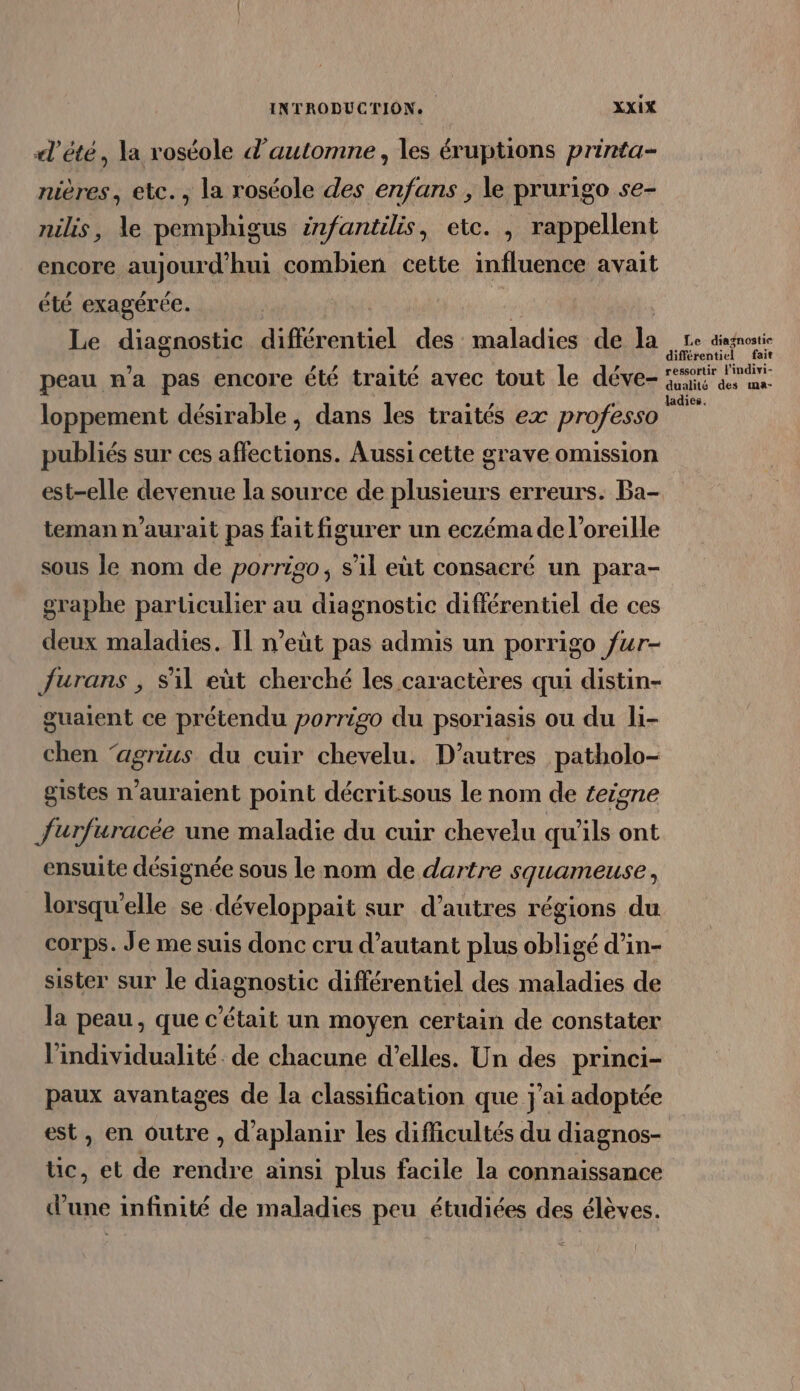 «l'été, la roséole d'automne, les éruptions printa- nières, etc. , la roséole des enfans , le prurigo se- nilis, le pemphigus infantilis, etc. , rappellent encore aujourd'hui combien cette influence avait été exagérée. Le diagnostic veutiel des maladies de la ne dingnostie peau n’a pas encore été traité avec tout le déve- as mn loppement désirable , dans les traités ex professo a publiés sur ces affections. Aussi cette grave omission est-elle devenue la source de plusieurs erreurs. Ba- teman n'aurait pas fait figurer un eczéma de l'oreille sous Je nom de porriso, s’il et consacré un para- graphe particulier au diagnostic différentiel de ces deux maladies. Il n’eût pas admis un porrigo fur- {urans , Sil eùt cherché les caractères qui distin- guaient ce prétendu porriso du psoriasis ou du li- chen ‘agrius du cuir chevelu. D'autres patholo- gistes n'auraient point décritsous le nom de teigne Jurfuracée une maladie du cuir chevelu qu'ils ont ensuite désignée sous le nom de dartre squameuse, lorsqu'elle se développait sur d’autres régions du corps. Je me suis donc cru d'autant plus obligé d’in- sister sur le diagnostic différentiel des maladies de la peau, que c'était un moyen certain de constater l'individualité : de chacune d'elles. Un des princi- paux avantages de la classification que j'ai adoptée est, en outre , d'aplanir les difficultés du diagnos- tic, et de rendre ainsi plus facile la connaissance d’une infinité de maladies peu étudiées des élèves.