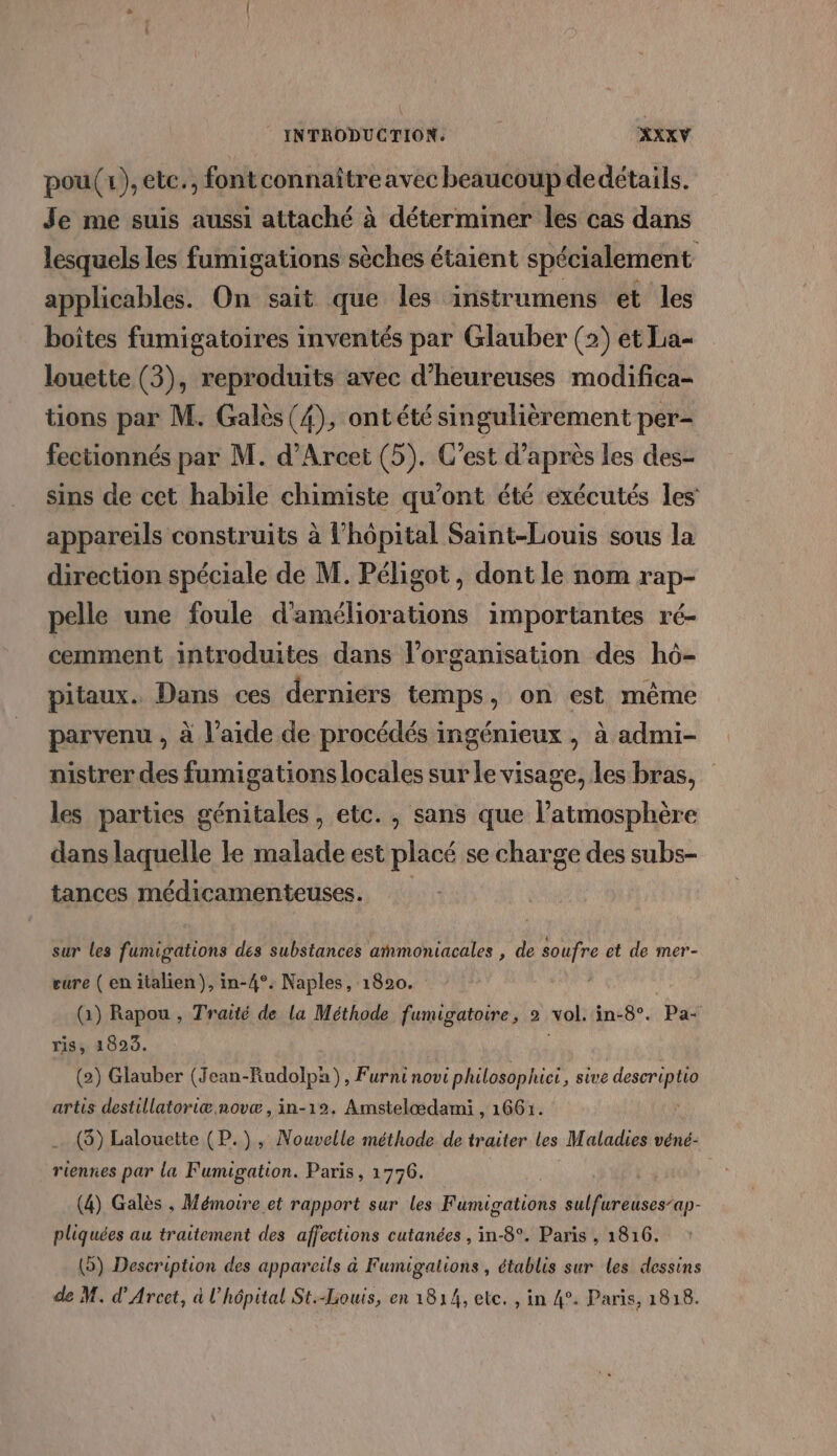 pou(1),etc., fontconnaître avec beaucoup dedétails. Je me suis aussi attaché à déterminer les cas dans lesquels les fumigations sèches étaient spécialement applicables. On sait que les instrumens et les boîtes fumigatoires inventés par Glauber (2) et La- louette (3), reproduits avec d'heureuses modifica- tions par M. Galès (4), ontété singulièrement per- fectionnés par M. d’Arcet (5). C’est d’après les des- sins de cet habile chimiste qu'ont été exécutés les appareils construits à l'hôpital Saint-Louis sous la direction spéciale de M. Péligot , dont le nom rap- pelle une foule d'améliorations importantes ré- cemment introduites dans l’organisation des hô- pitaux. Dans ces derniers temps, on est même parvenu , à l’aide de procédés ingénieux , à admi- nistrer des fumigations locales sur le visage, les bras, les parties génitales, etc. , sans que l'atmosphère dans laquelle le malade est placé se charge des subs- tances médicamenteuses. sur les fumigations des substances atmoniacales , de soufre et de mer- eure ( en italien), in-4°. Naples, 1820. (1) Rapou , Traité de la Méthode fumigatoire, 2 vol. in-8°. Pa ris, 18923. ; (2) Glauber (Jean-Rudolpa) , Furninovi philosophici , sive descriptio artis destillatoriæ novæ, in-12. Amstelœdami , 1661. (5) Lalouette (P.), Nouvelle méthode de traiter les Maladies véné- riennes par la Fumigation. Paris, 1776. (4) Galès , Mémoire et rapport sur les Fumigations sulfureuses’ap- pliquées au traitement des affections cutanées , in-8°. Paris , 1816. (®) Description des appareils à Fumigations , établis sur les dessins