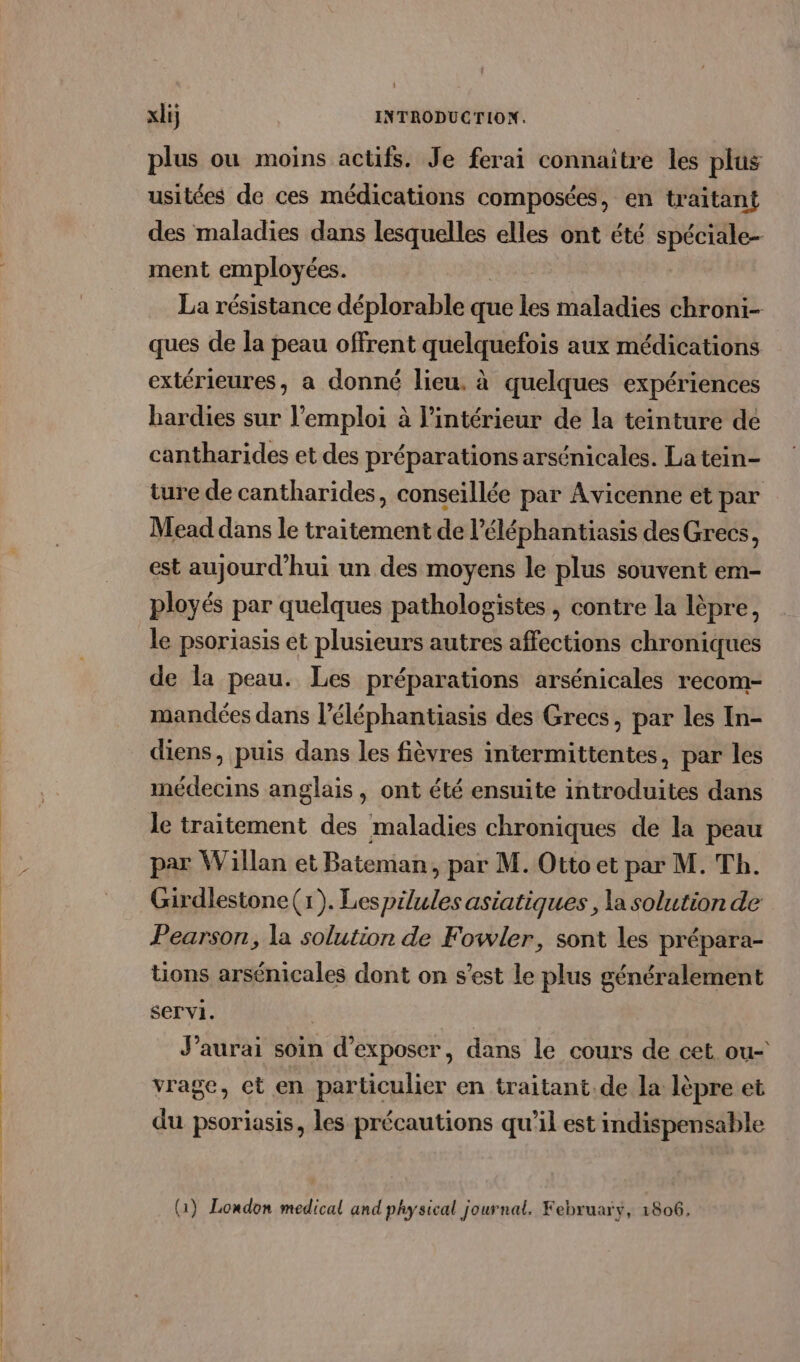 plus ou moins actifs. Je ferai connaitre les plus usitées de ces médications composées, en traitant des maladies dans lesquelles elles ont été spéciale ment employées. La résistance déplorable que és maladies chroni- ques de la peau offrent quelquefois aux médications extérieures, a donné lieu. à quelques expériences bardies sur l'emploi à l'intérieur de la teinture de cantharides et des préparations arsénicales. La tein- ture de cantharides, conseillée par Avicenne et par Mead dans le traitement de l’éléphantiasis des Grecs, est aujourd'hui un des moyens le plus souvent em- ployés par quelques pathologistes , contre la lèpre, le psoriasis et plusieurs autres affections chroniques de la peau. Les préparations arsénicales recom- mandées dans l’éléphantiasis des Grecs, par les In- diens, puis dans les fièvres intermittentes, par les médecins anglais, ont été ensuite introduites dans le traitement des maladies chroniques de la peau par Willan et Bateman, par M. Otto et par M. Th. Girdlestone (x). Les pilules asiatiques , la solution de Pearson, la solution de Fowler, sont les prépara- tions arsénicales dont on s’est le plus généralement servi. | J'aurai soin d'exposer, dans le cours de cet ou- vrage, ct en particulier en traitant.de la lèpre et du psoriasis, les précautions qu'il est indispensable (1) London medical and physical journal. February, 06: