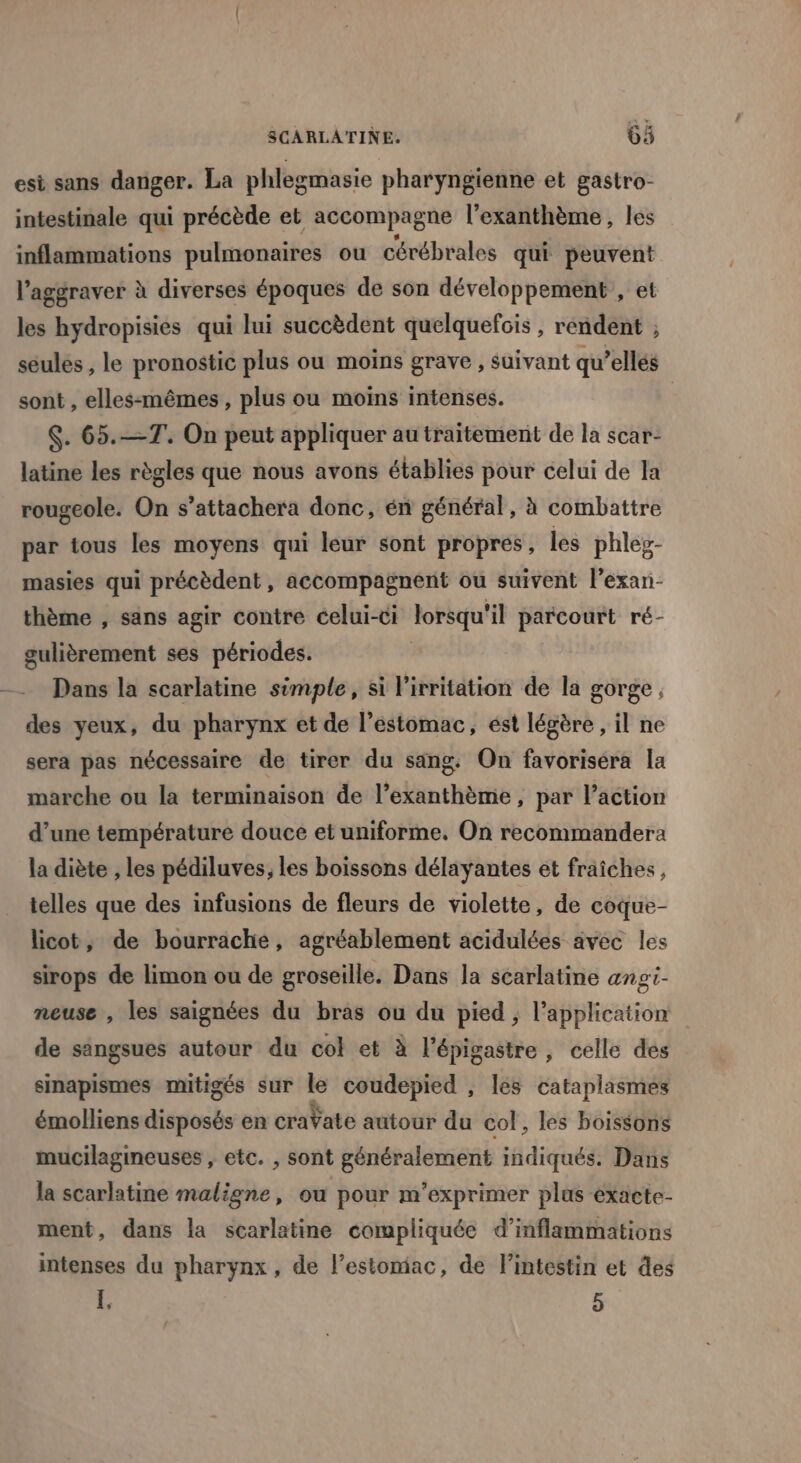 esi sans danger. La phlegmasie pharyngienne et gastro- intestinale qui précède et accompagne l’exanthème, les inflammations pulmonaires ou cérébrales qui peuvent l’aggraver à diverses époques de son développement , et les hydropisies qui lui succèdent quelquefois , rendent ; seules , le pronostic plus ou moins grave , suivant qu’ellés sont , elles-mêmes, plus ou moins intenses. | $. 65.—T. On peut appliquer au traitement de la scar- latine les règles que nous avons établies pour celui de la rougeole. On s’attachera donc, én général, à combattre par tous les moyens qui leur sont propres, les phles- masies qui précèdent, accompagnent ou suivent l’exan- thème , sans agir contre celui-ci lorsqu'il parcourt ré- gulièrement ses périodes. | Dans la scarlatine simple, si l'irritation de la gorge, des yeux, du pharynx et de l’éstomac, ést légère, il ne sera pas nécessaire de tirer du sang. On favoriséra la marche ou la terminaison de l’exanthème, par l’action d’une température douce et uniforme, On recommandera la diète , les pédiluves; les boissons délayantes et fraîches, telles que des infusions de fleurs de violette, de coque- licot, de bourrache, agréablement acidulées avec les sirops de limon ou de groseille. Dans la scarlatine angi- neuse , les saignées du bras ou du pied, l'application de sangsues autour du col et à l’épigastre, celle des sinapismes mitigés sur le coudepied , les cataplasmes émolliens disposés en craVate autour du col, les boissons mucilagineuses , etc. , sont généralement indiqués. Dans la scarlatine maligne, ou pour m'’exprimer plus éxacte- ment, dans la scarlatine compliquée d’inflammations intenses du pharynx, de l’estomiac, de l'intestin et des