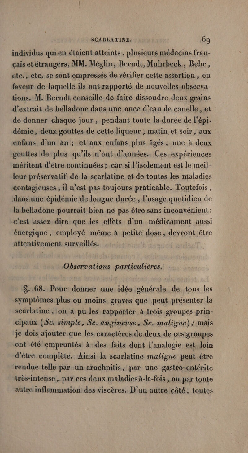 individus quien étaient-atteints , plusieurs médecins fran- çais etétrangérs, MM. Méglin, Berndt, Muhrbeck, Behr, etc., etc. se sont empressés de vérifier cette assertion , en faveur de laquelle ils ont rapporté de nouvelles observa- tions. M. Berndt conseille de faire dissoudre deux grains d'extrait de belladone dans une once d’eau de canelle, et de donner chaque jour, pendant toute la durée de l’épi- démie, deux gouttes de cette liqueur , matin et soir, aux enfans d’un an; et aux enfans plus âgés, une à deux gouttes de plus qu’ils n’ont d'années. Ces expériences méritent d’être continuées ; car si l’isolement est le meil- leur préservatif de la scarlatine et de toutes les maladies contagieuses , il n’est pas toujours praticable. Toutefois , dans une épidémie de longue durée , l'usage quotidien de la belladone pourrait bien ne pas être sans inconvénient : c'est assez dire que les effets d’un médicament aussi énergique , employé même à petite dose, devront être attentivement surveillés. Observations particulières. $-.68. Pour donner une idée générale de tous les symptômes plus ou moins graves que peut présenter la scarlatine , on a pu les rapporter à trois groupés prin- cipaux (Sc. simple, Sc. angineuse , Sc. maligne) ; Mais je dois ajouter que les caractères de deux de ces groupes -ont été empruntés à des faits dont l’analogie est, loin d’être complète. Ainsi la scarlatine maligne peut être rendue telle par un arachnitis, par une gastro-entérite très-intense ,. par ces deux maladies à-la-fois , ou par toute autre inflammation des viscères, D’un autre côté, toutes