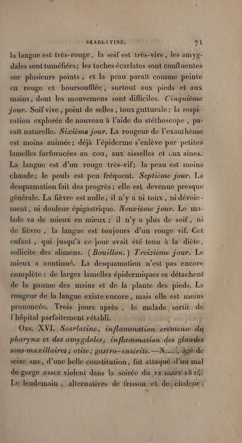 S&amp;ARBATINE, 9] la langue est très-rouge, la soif est très-vive, les amyg- dales sont tuméfiées; les taches écarlates sont confluentes sur plusieurs points , et la peau paraît comme peinte en rouge et boursoufilée , surtout aux pieds et aux mains, dont les mouvemens sont difficiles. Cinquième jour. Soif vive , point de selles , toux gutturale; la respt-- ration explorée de nouveau à l’aide du stéthoscope , pa- raît naturelle. Sixième jour. La rougeur de l’exanthème est moins animée; déjà l’épiderme s’enlève par petites lamelles furfuracées au cou, aux aisselles et :ux aines. La langue est d’un rouge très-vif; la peau est moins chaude; le pouls est peu fréquent. Septième jour. La desquamation fait des progrès ; elle est devenue presque générale. La fièvre est nulle ; il n’y a ni toux, ni dévoie- ment, ni douleur épigastrique. Veuvième jour. Le ma- lade va de mieux en mieux ; il n’y a plus de soif, ni de fièvre , la langue est toujours d’un rouge vif. Cet enfant , qui jusqu’à ce jour avait été tenu à la diète, sollicite des alimens. ( Boucllon.) Treizième jour. Le mieux à continué. La desquamation n’est pas encore complète : de larges lamelles épidermiques se détachent de la paume des mains et de la plante des pieds. La rougeur de la langue existe encore, mais elle est moins prononcée. Trois jours après , le malade sortit de l'hôpital parfaitement rétabli. &gt;û Os. XVI. Scarlatine, inflammation crémeuse. did pharynæ et des amygdales; inflammation des glandes sous-maxtillaires ; otite; gastro-entérite. —N:..1l âgé: dé seize ans, d’une belle constitution, fut attaqué d’un mal de gorge assez violent dans la soirée du ratmarsa8 24) Le lendemain , alternatives de frisson et: de; chaleur : &amp;