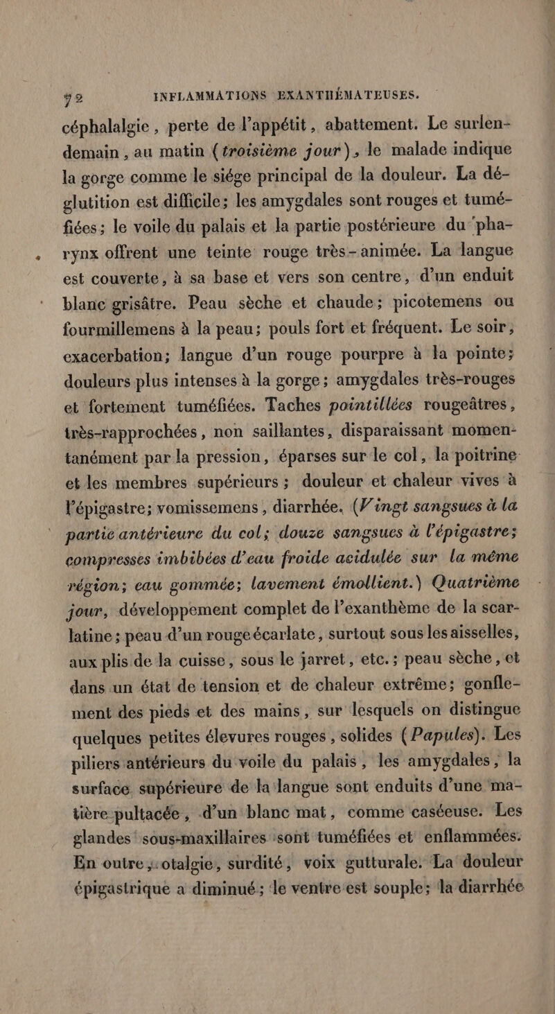 céphalalgie , perte de l’appétit, abattement. Le surlen- demain , au matin (troisième jour), le malade indique la gorge comme le siége principal de la douleur. La dé- glutition est difficile; les amygdales sont rouges et tumé- fiées; le voile du palais et la partie postérieure du pha- rynx offrent une teinte rouge très- animée. La langue est couverte, à sa base et vers son centre, d’un enduit blanc grisâtre. Peau sèche et chaude; picotemens ou fourmillemens à la peau; pouls fort et fréquent. Le soir, exacerbation; langue d’un rouge pourpre à la pointe; douleurs plus intenses à la gorge; amygdales très-rouges et fortement tuméfiées. Taches paintillées rougeâtres, très-rapprochées , non saillantes, disparaissant momen- tanément par la pression, éparses sur le col, la poitrine. et les membres supérieurs ; douleur et chaleur vives à l'épigastre; vomissemens , diarrhée. (Vingt sangsues à la partie antérieure du col; douze sangsues à l'épigastre; compresses imbibées d’eau froide acidulée sur la même région; eau gommée; lavement émollient.) Quatrième jour, développement complet de l’exanthème de la scar- latine ; peau d’un rouge écarlate , surtout sous les aisselles, aux plis de la cuisse, sous le jarret, etc.; peau sèche , et dans un état de tension et de chaleur extrême; gonfle- ment des pieds et des mains, sur lesquels on distingue quelques petites élevures rouges , solides ( Papules). Les piliers antérieurs du voile du palais, les amygdales ; la surface. supérieure de la langue sont enduits d’une ma- tière pultacée , d’un blanc mat, comme caséeuse. Les glandes‘ sous-maxillaires sont tuméfiées et enflammées. En outre ;:otalgie, surdité, voix gutturale. La’ douleur épigastrique a diminué; ‘le ventre est souple; la diarrhée