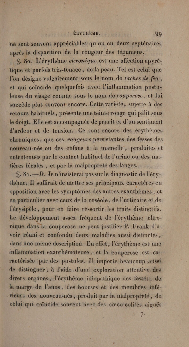 ne sont souvent appréciables qu'un ou deux septénaires après la disparition de la rougeur des tégumens. _. 80. L’érythème chronique est une affection apyré- tique et parfois très-tenace , de la peau. Tel est celui que l’on désigne vulgairement sous lé nom de taches de feu , et qui coïncide quelquefois avec l’inflammation pustu- leuse du visage connue sous le nom de couperose, et Jui succède plus souvent encore. Gette variété, sujette à des retours habituels, présente une teinte rouge qui pâlit sous le doigt. Elle est accompagnée de prurit et d’un sentiment d’ardeur et de tension. Ge sont encore des érythèmes chroniques, que ces rougeurs persistantes des fesses des nouveau-nés ou des enfans à la mamelle, produites et enttétenues par le contact habituel de l'urine ou des ma- tières fécales , et par la malpropreté des langes. $: 81. —D. Je n’insisterai passur le diagnostic de l’éry- thème, Il suflirait de mettre ses principaux caractères en opposition avec les symptômes des autres exanthèmes , et en particulier avec ceux de la roséole , de l’urticaire et de l’érysipèle ; pour en faire ressortir les traits distinctifs. Le développement asséz fréquent de l’érythème chro- nique dans la couperose ne peut justifier P. Frank d’a- voir réuni et confondu deux maladies aussi distinctes, dans une même description. En effet, l’érythème est une inflammation exanthémateuse , et la couperose est ca- ractérisée par des pustules. Il importe beaucoup aussi de distinguer , à l’aide d’une exploration attentive des divers organes, l’érythème idiopathique des fessés, de la marge de l'anus, des bourses et des membres infé- rieurs des nouveau-nés, produit par la malpropteté, de cèlui qui coïncide souvent avec des eæco-colifés aiguës 7: