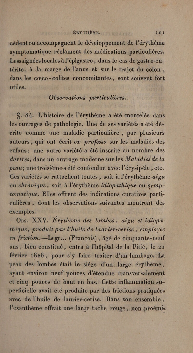 cèdentou accompagnent le développement de l’érythème symptomatique. réclament des médications particulières. Lessaignées locales à l’épigastre, dans. le cas de gastro-en- térite, à la marge de l’anus et sur le trajet du colon , dans les cœco-colites concomitantes, sont souvent fort utiles. Observations particulières. S: 84. L'histoire de l’'érythème a été morcelée dans les ouvrages de pathologie. Une de ses variétés a été dé- crite comme une maladie particulière , par plusieurs auteurs , qui ont écrit ex professo sur les maladies des enfans; une autre variété a été inscrite au nombre des dartres, dans un ouvrage moderne sur les Maladies de la peau ; une troisième a été confondue avec l’érysipèle , etc: Ces variétés se rattachent toutes , soit à l’érythème aigu ou chronique, soit à l’érythème tdtopathique ou symp- tomatique. Elles offrent des indications curatives parti- culières , dont les observations suivantes montrent des exemples. | | Ons. XXV. Érythème des lombes, aigu et idiopa- thique, produit par l'huile de laurier-cerise , employée en friction.—Legr... (François) , âgé de cinquante-neuf ans, bien constitué, entra à l’hôpital de la Pitié, le 24 février 1826, pour s’y faire traiter d’un lumbago. La peau des lombes était le siége d’un large érythème, ayant environ neuf pouces d’étendue transversalement et cinq pouces de haut en bas. Cette inflammation su- perficielle avait été produite par des frictions pratiquées avec de l'huile de laurier-cerise. Dans son ensemble, l’exanthème offrait une large tache rouge, non proémi-