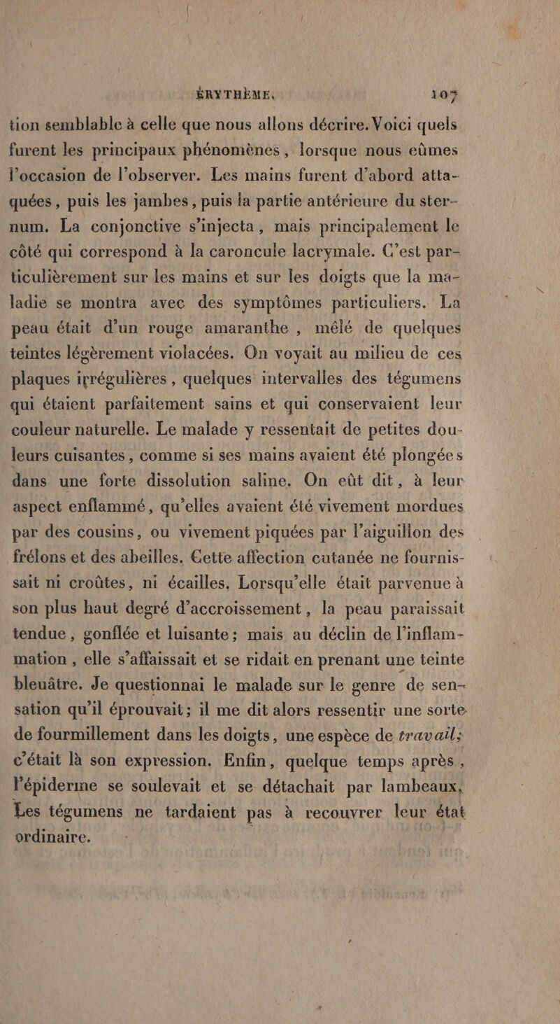 tion semblable à celle que nous allons décrire. Voici quels furent les principaux phénomènes , lorsque nous eûmes l’occasion de l’observer. Les mains furent d’abord atta- quées , puis les jambes, puis la partie antérieure du ster- num. La conjonctive s’injecta, mais principalement le côté qui correspond à la caroncule lacrymale. C’est par- ticulièrement sur les mains et sur les doigts que la ma- ladie se montra avec des symptômes particuliers. La peau était d’un rouge amaranthe , mélé de quelques teintes légèrement violacées. On voyait au milieu de ces plaques irrégulières , quelques intervalles des tégumens qui étaient parfaitement sains et qui conservaient leur couleur naturelle. Le malade y ressentait de petites dou- leurs cuisantes , comme si ses mains avaient été plongées dans une forte dissolution saline. On eût dit, à leur aspect enflammé , qu'elles avaient été vivement mordues par des cousins, ou vivement piquées par l’aiguillon des frélons et des abeilles. Cette affection cutanée ne fournis- sait m1 croûtes, ni écailles. Lorsqu'elle était parvenue à son plus haut degré d’accroissement , la peau paraissait tendue, gonflée et luisante; mais au déclin de l’inflam- mation , elle s’affaissait et se ridait en prenant une teinte bleuâtre. Je questionnai le malade sur le genre de sen- sation qu'il éprouvait ; il me dit alors ressentir une sorte de fourmillement dans les doigts, une espèce de travail: c'était à son expression. Enfin, quelque temps après , l'épiderme se soulevait et se détachait par lambeaux, Les tégumens ne tardaient pas à recouvrer leur état ordinaire.