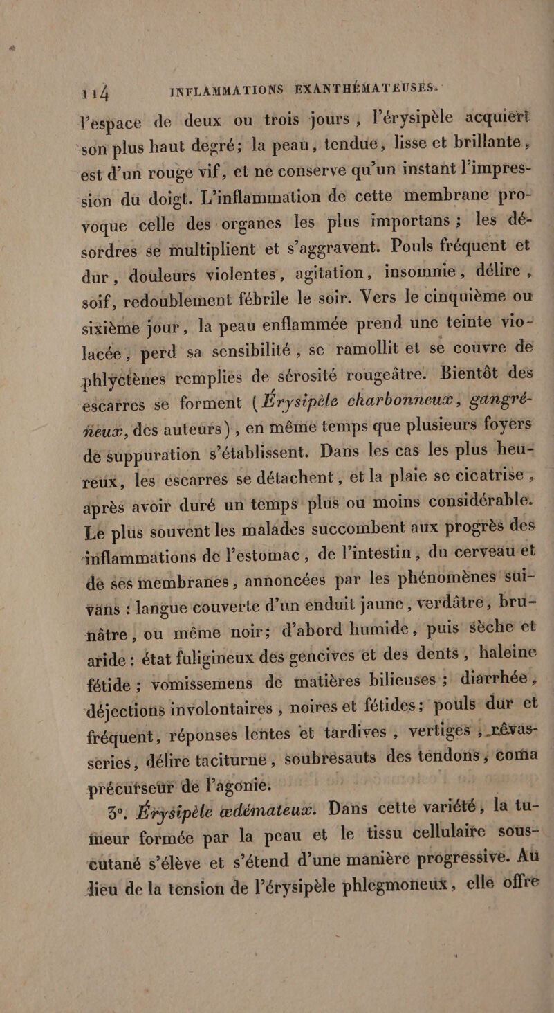 lespace de deux ou trois jours , l'érysipèle acquièrt son plus haut degré; la peau, tendue, lisse et brillante, est d’un rouge vif, et ne conserve qu'un instant l'impres- sion du doigt. L’inflammation de cette membrane pro- voque celle des organes les plus importans ; les dé- sordres se multiplient et s’aggravent. Pouls fréquent et dur, douleurs violentes, agitation, insomnie, délire , soif, redoublement fébrile le soir. Vers le cinquième ou sixième jour , la peau enflammée prend une teinte vio- lacée, perd sa sensibilité , se ramollit et se couvre de phlyctènes remplies de sérosité rougeâtre. Bientôt des escarres se forment ( Érysipèle charbonneux, gangré- jeux, des auteurs), en même temps que plusieurs foyers de suppuration s’établissent. Dans les cas les plus heu- réux, les éscarres se détachent , et la plaie se cicatrise , après avoir duré un temps plus où moins considérable. Le plus souvent les malades succombent aux progrès des änflammations de l'estomac, de l’intéstin, du cerveau et de $es membranes , annoncées par les phénomènes sui- ÿans : langue couverte d’un enduit jaune, verdâtre, bru- fnâtre , ou même noir; d’abord humide, puis sèche et aride : état fuligineux des géncives et des dents, haleine fétide : vomissemens de matières bilieuses ; diarrhée , déjections involontaires , noires et fétides; pouls dur et fréquent , réponses lentes et tardives , vertiges ; rêvas- series, délire tâciturne , soubresauts des téñdons ; Coma précutseur de Pagonie. 2°: Érysipèle ædémateux. Dans cette variété; la tu- fneur formée par la peau et le tissu cellulaire sous- œutané s’élève et s’étend d’une manière progressive. Aü dieu de la ténsion de l’érysipèle phlegmoneux, ellé offre