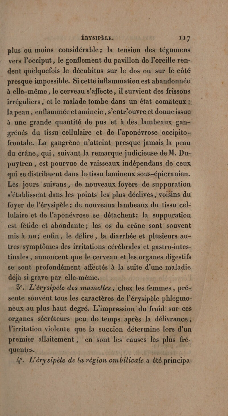 plus ou moins considérable; la tension des tégumens vers l’occiput, le gonflement du pavillon de l’oreille ren- dent quelquefois le décubitus sur le dos ou sur le côté presque impossible. Si cette inflammation est abandonnée à elle-même, le cerveau s’affecte, il survient des frissons irréguliers , et le malade tombe dans un état comateux :: la peau , enflammée et amincie , s’entr’ouvre et donneissue à une grande quantité de pus et à des lambeaux gan- srénés du tissu cellulaire et de l’aponévrose occipito- frontale. La gangrène n’atteint presque jamais la peau du crâne, qui, suivant la remarque judicieuse de M. Du- puytren , est pourvue de vaisseaux indépendans de ceux qui se distribuent dans le:tissu lamineux sous-épicranien. Les jours suivans, de nouveaux foyers de suppuration s’établissent dans les points les plus déclives, voisins du foyer de l’érysipèle ; de nouveaux lambeaux du tissu cel- lulaire et de l’aponévrose se détachent; la suppuration est fétide et abondante; les os du crâne sont souvent mis à nu; enfin, le délire, la diarrhée et plusieurs au- tres’symptômes des irritations cérébrales et gastro-intes- tinales , annoncent que le cerveau et les organes digestifs se sont profondément affectés à la suite d’une maladie déjà si grave par elle-même. | 9°. L’érysipèle des mamelles , chez les femmes , pré- sente souvent tous les caractères de l’érysipèle phlegmo- neux au plus haut degré. L’impression du froid: sur ces organes sécréteurs peu de temps: après la délivrance, Virritation violente que la succion détermine lors d’un premier allaitement, en sont les causes les plus fré- quentes. | | 4. L’érysipèle de la région ombilicale a été principa-