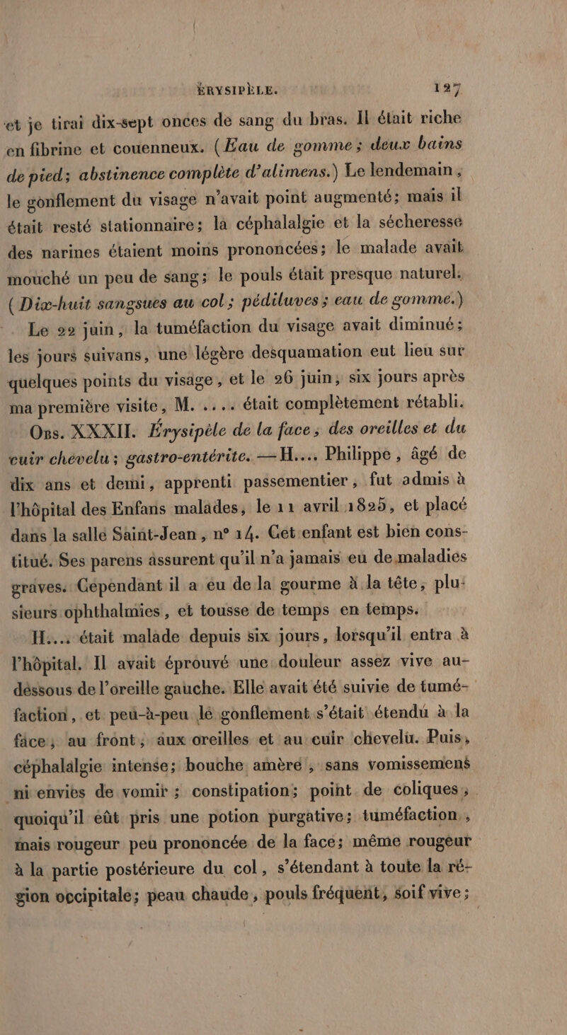 et je tirai dix-sept onces de sang du bras. Il était riche en fibrine et couenneux. (Eau de gomme; deux bains de pied ; abstinence complète d’alimens.) Le lendemain, le gonflement du visage n'avait point augmenté; mais il était resté stationnaire; la céphalalgie et la sécheresse des narines étaient moins prononcées ; le malade avait mouché un peu de sang ; le pouls était presque naturel: ( Diæ-huit sangsues au col; pédiluves ; eau de gomme.) Le 29 juin, la tuméfaction du visage avait diminué; les jours suivans, une légère desquamation eut lieu sur quelques points du visage, et le 26 juin; six jours après ma première visite, M. .... était complètement rétabli. Os. XXXII. Érysipèle de la face; des oreilles et du cuir chevelu ; gastro-entérite. = H.... Philippe, âgé de dix ans et demi, apprenti passementier , fut admis à l'hôpital des Enfans malades, le 11 avril 1825, et placé dans la sallé Saint-Jean , n° 14. Get enfant est bien cons- titué. Ses parens assurent qu’il n’a jamais eu de maladies graves. Gépendant il a éu de la gourme à la tête, plu: sieurs ophthalmies , et tousse de temps en temps. H.... était malade depuis six jours, lorsqu'il entra à l'hôpital. Il avait éprouvé une douleur assez vive au- déssous de l'oreille gauche. Elle avait été suivie de tumé- faction, et peu-à-peu lé gonflement s'était étendu à la fâce; au front; aux oreilles et au cuir chevelu. Puis, céphalalgie intense; bouche amère ; sans vomissemen$ nienvies de vomir ; constipation; point de coliques,; quoiqu'il eût pris une potion purgative ; tuméfaction. , inais rougeur peu prononcée de la face; même rougeur à la partie postérieure du col, s'étendant à toute la ré- gion occipitale; peau chaude, pouls fréquent, soif vive ;