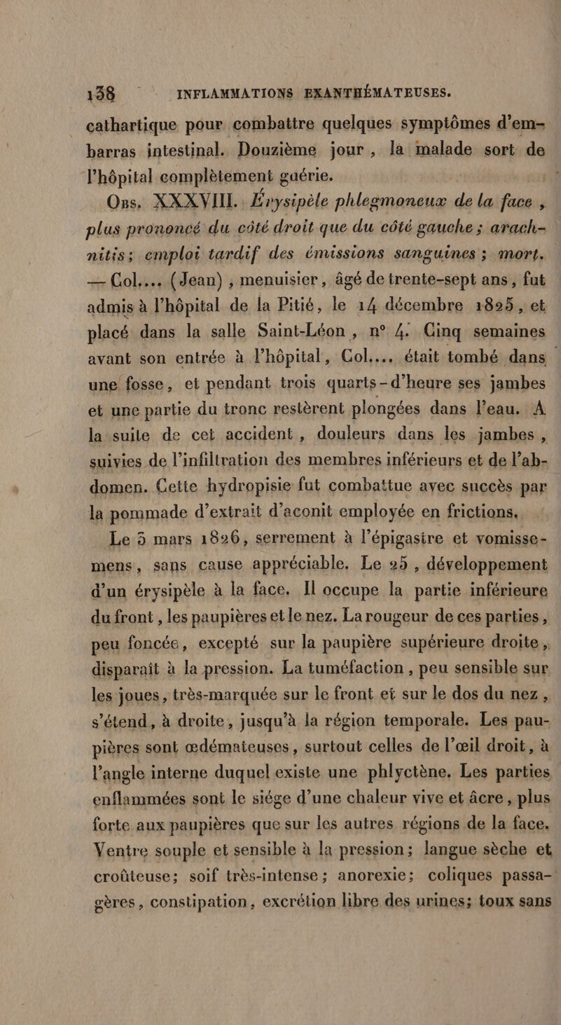 cathartique pour combattre quelques symptômes d’em- barras intestinal. Douzième jour , la malade sort de l'hôpital complètement g guérie. Ons. XXXVIIL Érysipèle phlegmoneux de la Pie 4 plus prononcé du côté droit que du côté gauche ; arach- nitis; emploi tardif des émissions sanguines ; mort. — Col... (Jean) , menuisier, âgé de trente-sept ans, fut admis à l'hôpital de la Pitié, le 14 décembre 18925 , et placé dans la salle Saint-Léon , n° 4 Cinq semaines avant son entrée à hôpital, Col... était tombé dans une fosse, et pendant trois quarts-d’heure ses jambes et une partie du tronc restèrent plongées dans l’eau. A la suile de cet accident, douleurs dans les jambes, suivies de l’infiltration des membres inférieurs et de l’ab- domen. Cette hydropisie fut combattue avec succès par la pommade d’extraït d’aconit employée en frictions.. Le 5 3 mars 18926, serrement à l'épigasire et vomisse- mens, sans cause appréciable, Le 25 , développement d’un érysipèle à la face. Il occupe la partie inférieure du front , les paupières et le nez. La rougeur de ces parties, peu foncée, excepté sur la paupière supérieure droite ; disparaît à la pression. La tuméfaction , peu sensible sur les joues , très-marquée sur le front et sur le dos du nez, s'étend, à droite, jusqu’à la région temporale. Les pau- pières sont œdémateuses, surtout celles de l’œil droit, à l’angle interne duquel existe une phlyctène. Les parties enflammées sont le siége d’une chaleur vive et âcre , plus forte aux paupières que sur les autres régions de la face. Ventre souple et sensible à la pression; langue sèche et croûteuse; soif très-intense; anorexie; coliques passa- oères, constipation, excrétion libre des urines; toux sans